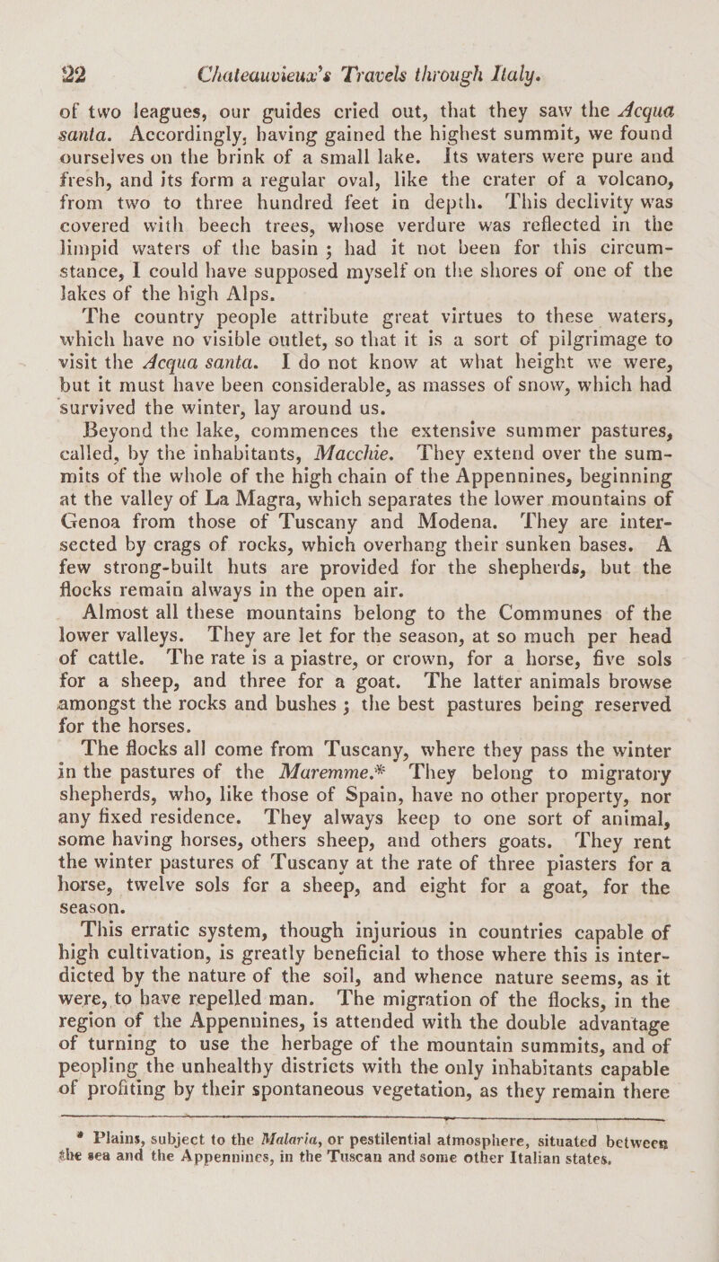 of two leagues, our guides cried out, that they saw the Aequo, santa. Accordingly, having gained the highest summit, we found ourselves on the brink of a small lake. Its waters were pure and fresh, and its form a regular oval, like the crater of a volcano, from two to three hundred feet in depth. This declivity was covered with beech trees, whose verdure was reflected in the limpid waters of the basin ; had it not been for this circum¬ stance, I could have supposed myself on the shores of one of the lakes of the high Alps. The country people attribute great virtues to these waters, which have no visible outlet, so that it is a sort of pilgrimage to visit the Acqua santa. I do not know at what height we were, but it must have been considerable, as masses of snow, which had survived the winter, lay around us. Beyond the lake, commences the extensive summer pastures, called, by the inhabitants, Macchie. They extend over the sum¬ mits of the whole of the high chain of the Appennines, beginning at the valley of La Magra, which separates the lower mountains of Genoa from those of Tuscany and Modena. They are inter¬ sected by crags of rocks, which overhang their sunken bases. A few strong-built huts are provided for the shepherds, but the flocks remain always in the open air. Almost all these mountains belong to the Communes of the lower valleys. They are let for the season, at so much per head of cattle. The rate is a piastre, or crown, for a horse, five sols for a sheep, and three for a goat. The latter animals browse amongst the rocks and bushes ; the best pastures being reserved for the horses. The flocks all come from Tuscany, where they pass the winter In the pastures of the Maremme* They belong to migratory shepherds, who, like those of Spain, have no other property, nor any fixed residence. They always keep to one sort of animal, some having horses, others sheep, and others goats. They rent the winter pastures of Tuscany at the rate of three piasters for a horse, twelve sols for a sheep, and eight for a goat, for the season. This erratic system, though injurious in countries capable of high cultivation, is greatly beneficial to those where this is inter¬ dicted by the nature of the soil, and whence nature seems, as it were, to have repelled man. The migration of the flocks, in the region of the Appennines, is attended with the double advantage of turning to use the herbage of the mountain summits, and of peopling the unhealthy districts with the only inhabitants capable of profiting by their spontaneous vegetation, as they remain there * Plains, subject to the Malaria, or pestilential atmosphere, situated between the sea and the Appennines, in the Tuscan and some other Italian states.