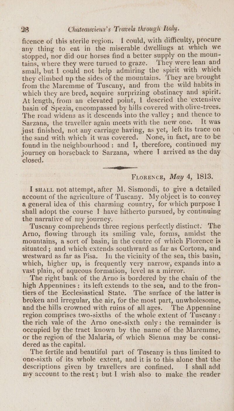 ficence of this sterile region, I could, with difficulty, procure any thing to eat in the miserable dwellings at which we stopped, nor did our horses find a better supply on the moun¬ tains, where they were turned to graze. They were lean and small, but I could not help admiring the spirit with which they climbed up the sides of the mountains. They are brought from the Maremme of Tuscany, and from the wild habits in which they are bred, acquire surprizing obstinacy and spirit. At length, from an elevated point, 1 descried the extensive basin of Spezia, encompassed by hills covered with olive-trees. The road widens as it descends into the valley; and thence to Sarzana, the traveller again meets with the new one. It was just finished, not any carriage having, as yet, left its trace on the sand with which it was covered. None, in fact, are to be found in the neighbourhood : and I, therefore, continued my journey on horseback to Sarzana, where I arrived as the day closed. Florence, May 4, 1813. I shall not attempt, after M. Sismondi, to give a detailed account of the agriculture of Tuscany. My object is to convey a general idea of this charming country, for which purpose I shall adopt the course I have hitherto pursued, by continuing the narrative of my journey. Tuscany comprehends three regions perfectly distinct. The Arno, flowing through its smiling vale, forms, amidst the mountains, a sort of basin, in the centre of which Florence is situated; and which extends southward as far as Cortona, and westward as far as Pisa. In the vicinity of the sea, this basin, which, higher up, is frequently very narrow, expands into a vast plain, of aqueous formation, level as a mirror. The right bank of the Arno is bordered by the chain of the high Appennines : its left extends to the sea, and to the fron¬ tiers of the Ecclesiastical State. The surface of the latter is broken and irregular, the air, for the most part, unwholesome, and the hills crowned with ruins of all ages. The Appennine region comprises two-sixths of the whole extent of Tuscany : the rich vale of the Arno one-sixth only: the remainder is occupied by the tract known by the name of the Maremme, or the region of the Malaria, of which Sienna may be consi¬ dered as the capital. The fertile and beautiful part of Tuscany is thus limited to one-sixth of its whole extent, and it is to this alone that the descriptions given by travellers are confined. I shall add my account to the rest; but I wish also to make the reader