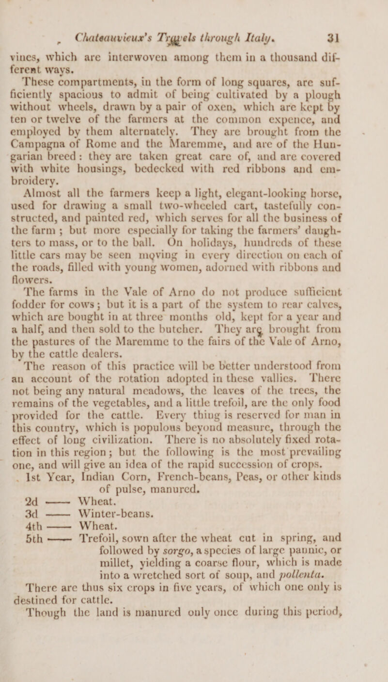 vines, which are interwoven among them in a thousand dif¬ ferent ways. These compartments, in the form of long squares, are suf¬ ficiently spacious to admit of being cultivated by a plough without wheels, drawn by a pair of oxen, which arc kept by ten or twelve of the farmers at the common expcnce, and employed by them alternately. They are brought from the Campagna of Rome and the Maremme, and are of the Hun¬ garian breed : they are taken great care of, and are covered with white housings, bedecked with red ribbons and em¬ broidery. Almost all the farmers keep a light, elegant-looking horse, used for drawing a small two-wheeled cart, tastefully con¬ structed, and painted red, which serves for all the business of the farm ; but more especially for taking the farmers' daugh¬ ters to mass, or to the ball. On holidays, hundreds of these little cars may be seen niQving in every direction on each of the roads, filled with young women, adorned with ribbons and flowers. The farms in the Vale of Arno do not produce sufficient fodder for cows; but it is a part of the system to rear calves, which are bought in at three months old, kept for a year and a half, and then sold to the butcher. They ar^ brought from the pastures of the Maremme to the fairs of the Vale of Arno, by the cattle dealers. The reason of this practice will be better understood from an account of the rotation adopted in these vallics. There not being any natural meadows, the leaves of the trees, the remains of the vegetables, and a little trefoil, are the only food provided for the cattle. Every thing is reserved for man in this country, which is populous beyond measure, through the effect of long civilization. There is no absolutely fixed rota¬ tion in this region ; but the following is the most prevailing one, and will give an idea of the rapid succession of crops. 1st Year, Indian Corn, French-beans, Peas, or other kinds of pulse, manured. 2d - Wheat. 3d - Winter-beans. 4th- Wheat. 5th —— Trefoil, sown after the wheat cut in spring, and followed by sorgo, a species of large pannic, or millet, yielding a coarse flour, which is made into a wretched sort of soup, and pollcnta. There are thus six crops in five years, of which one only is destined for cattle. Though the land is manured only once during this period,