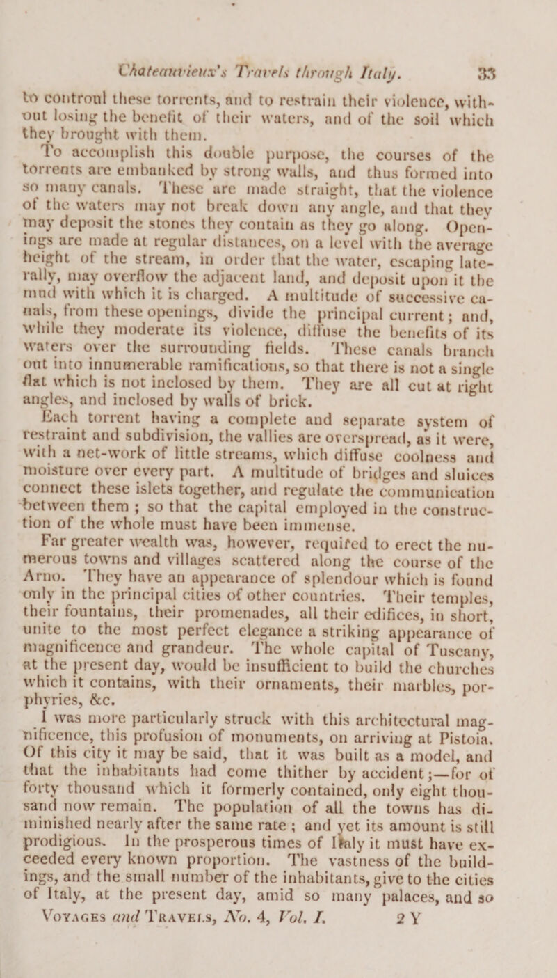 b*) controul these torrents, and to restrain their violence, with¬ out losing the benefit of their waters, and of the soil which they brought with them. To accomplish this double purpose, the courses of the torrents arc embanked by strong walls, and thus formed into so many canals. These are made straight, that the violence ot the waters may not break down any angle, and that they may deposit the stones they contain as they go along. Open¬ ings are made at regular distances, on a level with the average height of the stream, in order that the water, escaping late¬ rally, may overflow the adjacent land, and deposit upon it the mud with which it is charged. A multitude of successive ca¬ nals, from these openings, divide the principal current; and, while they moderate its violence, diffuse the benefits of its waters over the surrounding fields. These canals branch out into innumerable ramifications, so that there is not a single flat which is not inclosed by them. They are all cut at right angles, and inclosed by walls of brick. Each torrent having a complete and separate system of restraint and subdivision, the vallies are overspread, a*s it were, with a net-work of little streams, which diffuse coolness and moisture over every part. A multitude of bridges and sluices connect these islets together, und regulate the communication between them ; so that the capital employed in the construc¬ tion of the whole must have been immense. Far greater wealth was, however, required to erect the nu¬ merous towns and villages scattered along the course of the Arno. They have an appearance of splendour which is found only in the principal cities of other countries. Their temples, their fountains, their promenades, all their edifices, in short' unite to the most perfect elegance a striking appearance of magnificence and grandeur. The whole capital of Tuscany, at the present day, would be insufficient to build the churches which it contains, with their ornaments, their marbles, por¬ phyries, &amp;c. I was more particularly struck with this architectural mag¬ nificence, this profusion of monuments, on arriving at Pistoia. Of this city it may be said, that it was built as a model, and that the inhabitants had come thither by accident;—for of forty thousand which it formerly contained, only eight thou¬ sand now remain. The population of all the towns has di¬ minished nearly after the same rate ; and yet its amount is still prodigious. In the prosperous times of Italy it must have ex¬ ceeded every known proportion. The vastness of the build¬ ings, and the small number of the inhabitants, give to the cities of Italy, at the present day, amid so marry palaces, and so Voyages and Travels, No. 4, Vol. I. 2 Y