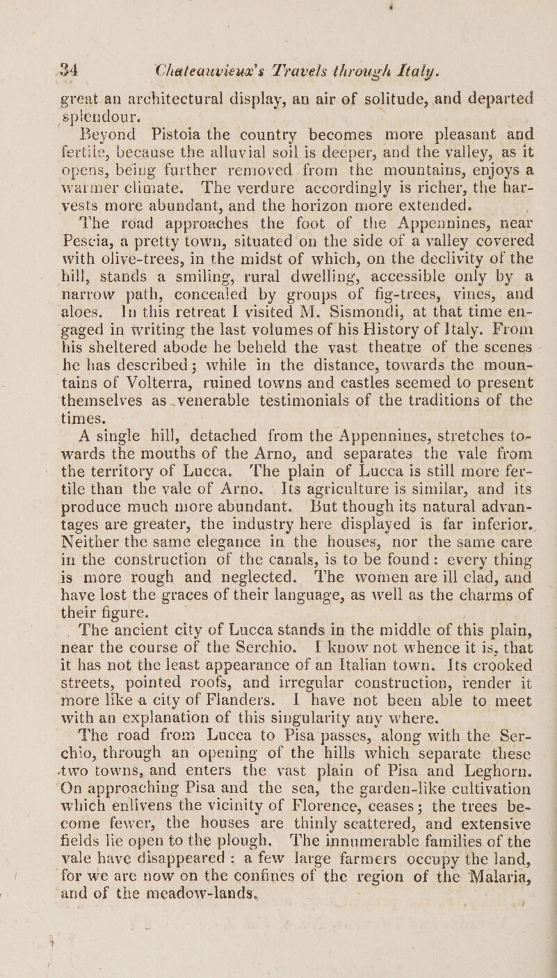 great an architectural display, an air of solitude, and departed splendour. Beyond Pistoia the country becomes more pleasant and fertile, because the alluvial soil is deeper, and the valley, as it opens, being further removed from the mountains, enjoys a warmer climate. The verdure accordingly is richer, the har¬ vests more abundant, and the horizon more extended. The road approaches the foot of the Appennines, near Pescia, a pretty town, situated on the side of a valley covered with olive-trees, in the midst of which, on the declivity of the hill, stands a smiling, rural dwelling, accessible only by a narrow path, concealed by groups of fig-trees, vines, and aloes. In this retreat 1 visited M. Sismondi, at that time en¬ gaged in writing the last volumes of his History of Italy. From his sheltered abode he beheld the vast theatre of the scenes he has described j while in the distance, towards the moun¬ tains of Volterra, ruined towns and castles seemed to present themselves as .venerable testimonials of the traditions of the times. A single hill, detached from the Appennines, stretches to¬ wards the mouths of the Arno, and separates the vale from the territory of Lucca. The plain of Lucca is still more fer¬ tile than the vale of Arno. Its agriculture is similar, and its produce much more abundant. But though its natural advan¬ tages are greater, the industry here displayed is far inferior. Neither the same elegance in the houses, nor the same care in the construction of the canals, is to be found: every thing is more rough and neglected. The women are ill clad, and have lost the graces of their language, as well as the charms of their figure. The ancient city of Lucca stands in the middle of this plain, near the course of the Serchio. I know not whence it is, that it has not the least appearance of an Italian town. Its crooked streets, pointed roofs, and irregular construction, render it more like a city of Flanders. I have not been able to meet with an explanation of this singularity any where. The road from Lucca to Pisa passes, along with the Ser¬ chio, through an opening of the hills which separate these -two towns, and enters the vast plain of Pisa and Leghorn. On approaching Pisa and the sea, the garden-like cultivation which enlivens the vicinity of Florence, ceases 3 the trees be¬ come fewer, the houses are thinly scattered, and extensive fields lie open to the plough. The innumerable families of the vale have disappeared : a few large farmers occupy the land, for we are now on the confines of the region of the Malaria, and of the meadow-lands.