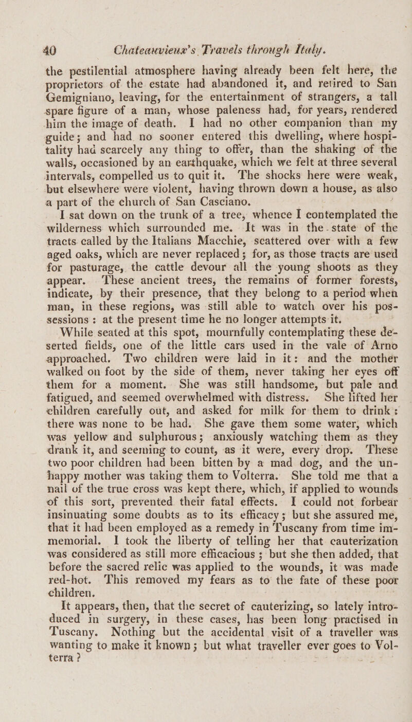 the pestilential atmosphere having already been felt here, the proprietors of the estate had abandoned it, and retired to San Gemigniano, leaving, for the entertainment of strangers, a tall spare figure of a man, whose paleness had, for years, rendered him the image of death. I had no other companion than my guide; and had no sooner entered this dwelling, where hospi¬ tality had scarcely any thing to offer, than the shaking of the walls, occasioned by an earthquake, which we felt at three several intervals, compelled us to quit it. The shocks here were weak, but elsewhere were violent, having thrown down a house, as also a part of the church of San Casciano. I sat down on the trunk of a tree, whence I contemplated the wilderness which surrounded me. It was in the state of the tracts called by the Italians Maechie, scattered over with a few aged oaks, which are never replaced; for, as those tracts are used for pasturage, the cattle devour all the young shoots as they appear. These ancient trees, the remains of former forests, indicate, by their presence, that they belong to a period when man, in these regions, was still able to watch over his pos¬ sessions % at the present time he no longer attempts it. While seated at this spot, mournfully contemplating these de¬ serted fields, one of the little cars used in the vale of Arno approached. Two children were laid in it: and the mother walked on foot by the side of them, never taking her eyes off them for a moment. She was still handsome, but pale and fatigued, and seemed overwhelmed with distress. She lifted her children carefully out, and asked for milk for them to drink : there was none to be had. She gave them some water, which was yellow and sulphurous; anxiously watching them as they drank it, and seeming to count, as it were, every drop. These two poor children had been bitten by a mad dog, and the un¬ happy mother was taking them to Volterra. She told me that a nail of the true cross was kept there, which, if applied to wounds of this sort, prevented their fatal effects. I could not forbear insinuating some doubts as to its efficacy; but she assured me, that it had been employed as a remedy in Tuscany from time im¬ memorial. 1 took the liberty of telling her that cauterization was considered as still more efficacious ; but she then added, that before the sacred relic was applied to the wounds, it was made red-hot. This removed my fears as to the fate of these poor children. It appears, then, that the secret of cauterizing, so lately intro¬ duced in surgery, in these cases, has been long practised in Tuscany. Nothing but the accidental visit of a traveller was wanting to make it known 5 but what traveller ever goes to Vol¬ terra ?