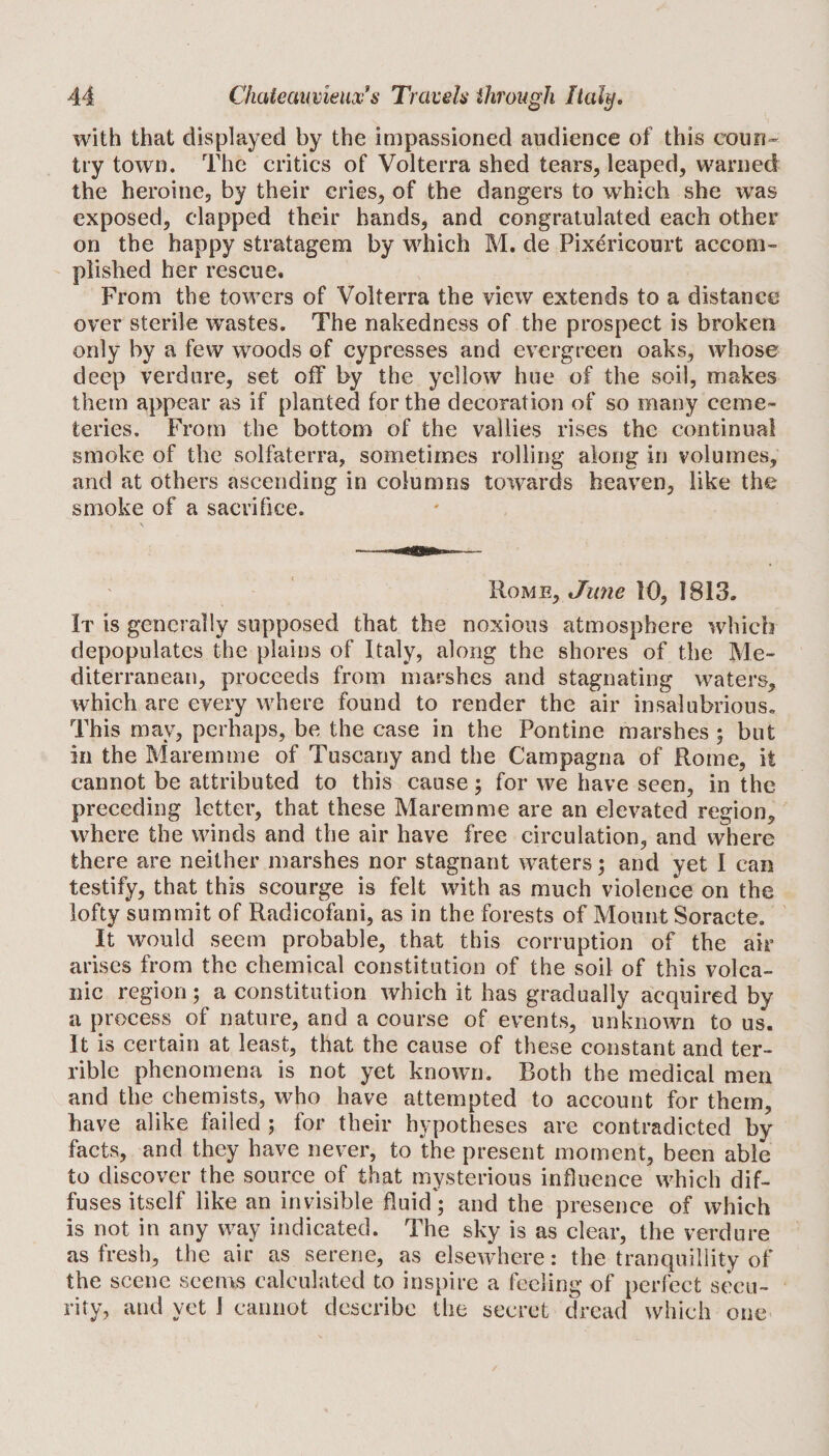 with that displayed by the impassioned audience of this coun¬ try town. The critics of Volterra shed tears, leaped, warned the heroine, by their cries, of the dangers to which she was exposed, clapped their hands, and congratulated each other on the happy stratagem by which M. de Pixericourt accom¬ plished her rescue. From the towers of Volterra the view extends to a distance over sterile wastes. The nakedness of the prospect is broken only by a few woods of cypresses and evergreen oaks, whose deep verdure, set off by the yellow hue of the soil, makes them appear as if planted forth© decoration of so many ceme¬ teries. From the bottom of the vallies rises the continual smoke of the solfaterra, sometimes rolling along in volumes, and at others ascending in columns towards heaven, like the smoke of a sacrifice. Rome, June 10, 1813. It is generally supposed that the noxious atmosphere which depopulates the plains of Italy, along the shores of the Me¬ diterranean, proceeds from marshes and stagnating waters, which are every where found to render the air insalubrious. This may, perhaps, be the case in the Pontine marshes ; but in the Maremme of Tuscany and the Campagna of Rome, it cannot be attributed to this cause; for we have seen, in the preceding letter, that these Maremme are an elevated region, where the winds and the air have free circulation, and where there are neither marshes nor stagnant waters; and yet I can testify, that this scourge is felt with as much violence on the lofty summit of Radicofani, as in the forests of Mount Soracte. It would seem probable, that this corruption of the air arises from the chemical constitution of the soil of this volca¬ nic region; a constitution which it has gradually acquired by a process of nature, and a course of events, unknown to us. It is certain at least, that the cause of these constant and ter¬ rible phenomena is not yet known. Both the medical men and the chemists, who have attempted to account for them, have alike failed ; for their hypotheses are contradicted by facts, and they have never, to the present moment, been able to discover the source of that mysterious influence which dif¬ fuses itself like an invisible fluid'; and the presence of which is not in any way indicated. The sky is as clear, the verdure as fresh, the air as serene, as elsewhere: the tranquillity of the scene seems calculated to inspire a feeling of perfect secu¬ rity, and yet J cannot describe the secret dread which one