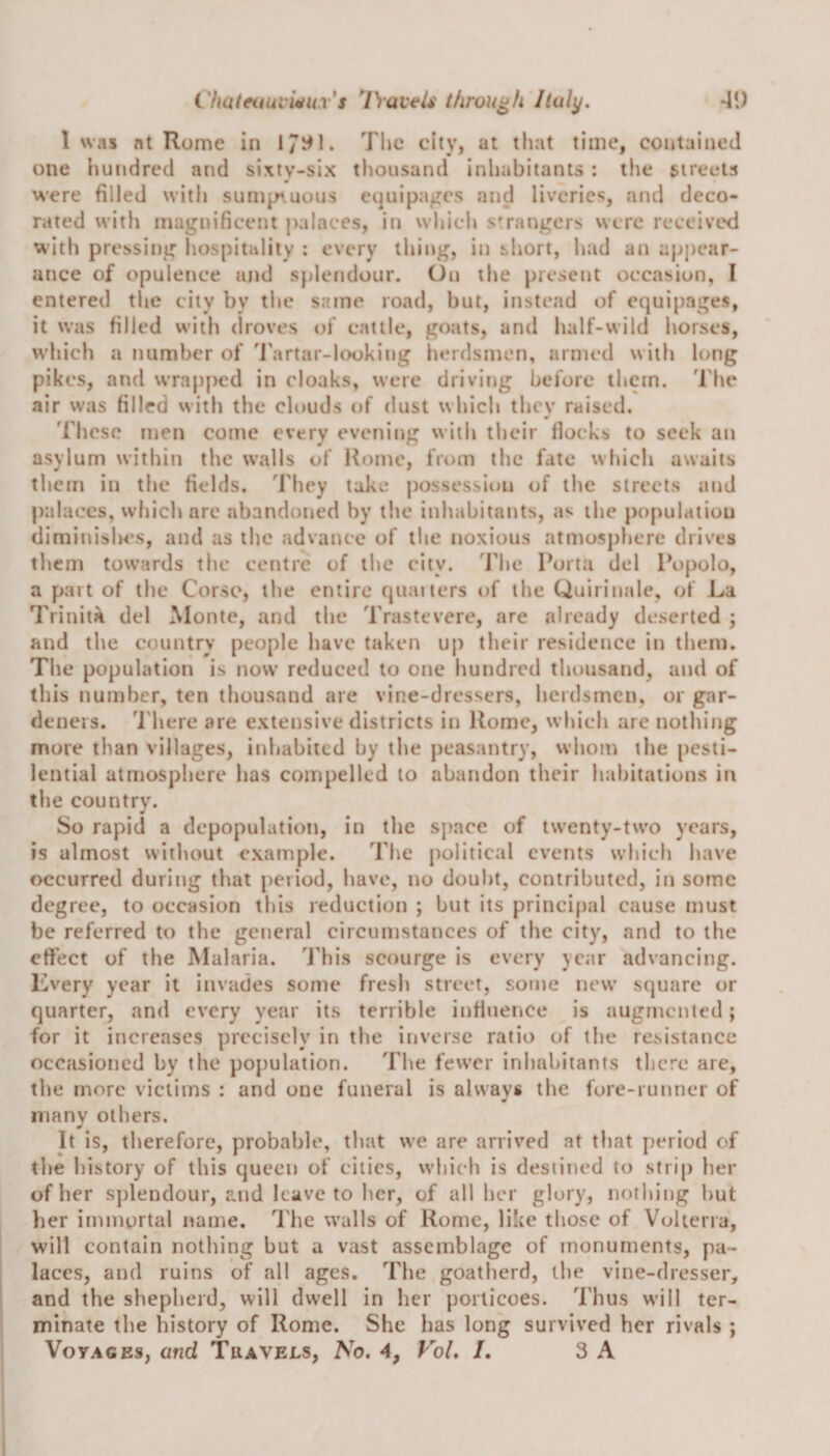 1 was at Rome in 17^1. The city, at that time, contained one hundred and sixty-six thousand inhabitants : the streets were filled with sumptuous equipages and liveries, and deco¬ rated with magnificent palaces, in which strangers were received with pressing hospitality : every thing, in short, had an appear¬ ance of opulence und splendour. On the present occasion, I entered the city by the same road, but, instead of equipages, it was filled with droves of cattle, goats, and half-wild horses, which a number of Tartar-looking herdsmen, armed with long pikes, and wrapped in cloaks, were driving before them. The air was filled with the clouds of dust which they raised. These men come every evening with their flocks to seek an asylum within the walls of Rome, from the fate which awaits them in the fields. They take possession of the streets and palaces, which are abandoned by the inhabitants, as the population diminishes, and as the advance of tlie noxious atmosphere drives them towards the centre of the city. The Porta del Popolo, a part of the Corse, the entire quarters of the Quirinale, of La Trinita del Monte, and the Trastevere, are already deserted ; and the country people have taken up their residence in them. The population is now reduced to one hundred thousand, and of this number, ten thousand are vine-dressers, herdsmen, or gar¬ deners. There are extensive districts in Rome, which are nothing more than villages, inhabited by the peasantry, whom the pesti¬ lential atmosphere has compelled to abandon their habitations in the country. So rapid a depopulation, in the space of twenty-two years, is almost without example. The political events which have occurred during that period, have, no doubt, contributed, in some degree, to occasion this reduction ; but its principal cause must be referred to the general circumstances of the city, and to the effect of the Malaria. This scourge is every year advancing. Every year it invades some fresh street, some new square or quarter, and every year its terrible influence is augmented; for it increases precisely in the inverse ratio of the resistance occasioned by the population. The fewer inhabitants there are, the more victims : and one funeral is always the fore-runner of many others. It is, therefore, probable, that we are arrived at that period of the history of this queen of cities, which is destined to strip her of her splendour, and leave to her, of all her glory, nothing hut her immortal name. The walls of Rome, like those of Volterra, will contain nothing but a vast assemblage of monuments, pa¬ laces, and ruins of all ages. The goatherd, the vine-dresser, and the shepherd, will dwell in her porticoes. Thus will ter¬ minate the history of Rome. She has long survived her rivals ; Voyages, and Travels, No. 4, Vol. /. 3 A