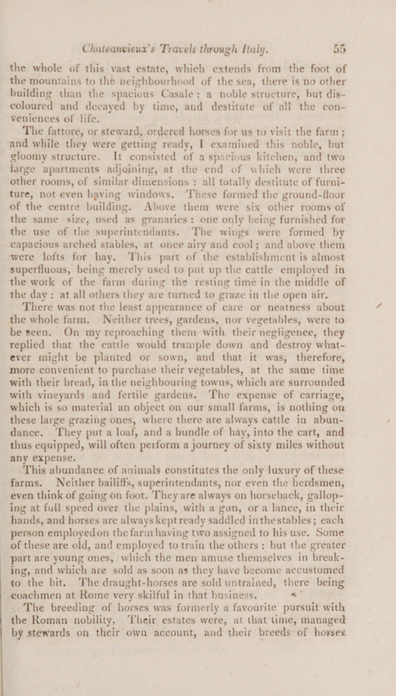 the whole of this vast estate, which extends from the foot of the mountains to the neighbourhood of the sea, there is no other building than the spacious C'asale : a noble structure, hut dis¬ coloured and decayed by time, and destitute of all the con¬ veniences of life. The fattorc, or steward, ordered horses for us to visit the farm ; and while they were getting ready, l examined this noble, but gloomy structure. It consisted of a spacious kitchen, and two large apartments adjoining, at the end of which were three other rooms, of similar dimensions : all totally destitute of furni¬ ture, not even having windows. These formed the ground-floor of the centre building. Above them were six other rooms of the same si/e, used as granaries : one only being furnished for the use of the superintendants. The wings were formed by capacious arched stables, at once airy and cool; and above them were lofts for hay. This part of the establishment is almost superfluous, being merely used to put up the cattle employed in the work of the farm during the resting time in the middle of the day : at all others they are turned to graze in the open air. There was not the least appearance of care or neatness about the whole farm. Neither trees, gardens, nor vegetables, were to be seen. On my reproaching them with their negligence, they replied that the cattle would trample down and destroy what¬ ever might be planted or sown, and that it was, therefore, more convenient to purchase their vegetables, at the same time with their bread, in the neighbouring towns, which arc surrounded with vineyards and fertile gardens. The expense of carriage, which is so material an object on our small farms, is nothing ou these large grazing ones, where there are always cattle in abun¬ dance. They put a loaf, and a bundle of hay, into the cart, and thus equipped, will often perform a journey of sixty miles without any expense. This abundance of animals constitutes the only luxury of these farms. Neither bailiffs, superintendants, nor even the herdsmen, even think of going On foot. They are always on horseback, gallop¬ ing at full speed over the plains, with a gun, or a lance, in their bands, and horses arc always kept ready saddled in thestables; each person employedon the farm having two assigned to his use. Some of these are old, and employed to train the others : hut the greater part are young ones, which the men amuse themselves in break¬ ing, and which are sold as soon as they have become accustomed to the bit. The draught-horses are sold untrained, there being i coachmen at Rome very skilful in that business. * The breeding of horses was formerly a favourite pursuit with I the Roman nobility. Their estates were, at that time, managed by stewards on their own account, and their breeds of horses.