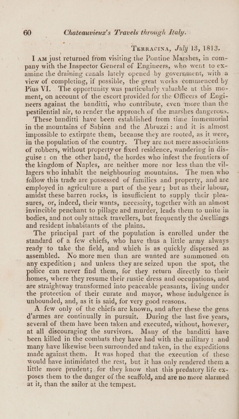 Terracina, July 13, 1813, I am just returned from visiting the Pontine Marshes, in com¬ pany with the Inspector General of Engineers, who went to ex¬ amine the draining canals lately opened by government, with a view of completing, if possible, the great works commenced by Pius VI, The opportunity was particularly valuable at this mo¬ ment, on account of the escort provided for the Officers of Engi¬ neers against the banditti, who contribute, even more than the pestilential air, to render the approach of the marshes dangerous. These banditti have been established from time immemorial in the mountains of Sabina and the Abruzzi : and it is almost impossible to extirpate them, because they are rooted, as it were, in the population of the country. They are not mere associations of robbers, without property or fixed residence, wandering in dis¬ guise : on the other hand, the hordes who infest the frontiers of the kingdom of Naples, are neither more nor less than the vil¬ lagers who inhabit the neighbouring mountains. The men who follow this trade are possessed of families and property, and are employed in agriculture a part of the year; but as their labour, amidst these barren rocks, is insufficient to supply their plea¬ sures, or, indeed, their wants, necessity, together with an almost invincible penchant to pillage and murder, leads them to unite in bodies, and not only attack travellers, but frequently the dwellings and resident inhabitants of the plains. The principal part of the population is enrolled under the standard of a few chiefs, who have thus a little army always ready to take the field, and which is as quickly dispersed as assembled. No more men than are wanted are summoned on any expedition; and unless they are seized upon the spot, the police can never find them, for they return directly to their homes, where they resume their rustic dress and occupations, and are straightway transformed into peaceable peasants, living under the protection of their curate and mayor, whose indulgence is unbounded, and, as it is said, for very good reasons. A few only of the chiefs are known, and after these the gens d’armes are continually in pursuit. During the last five years, several of them have been taken and executed, without, however, at all discouraging the survivors. Many of the banditti have been killed in the combats they have had with the military : and many have likewise been surrounded and taken, in the expeditions made against them. It was hoped that the execution of these would have intimidated the rest, but it has only rendered them a little more prudent; for they know that this predatory life ex¬ poses them to the danger of the scaffold, and are no more alarmed at it, than the sailor at the tempest.