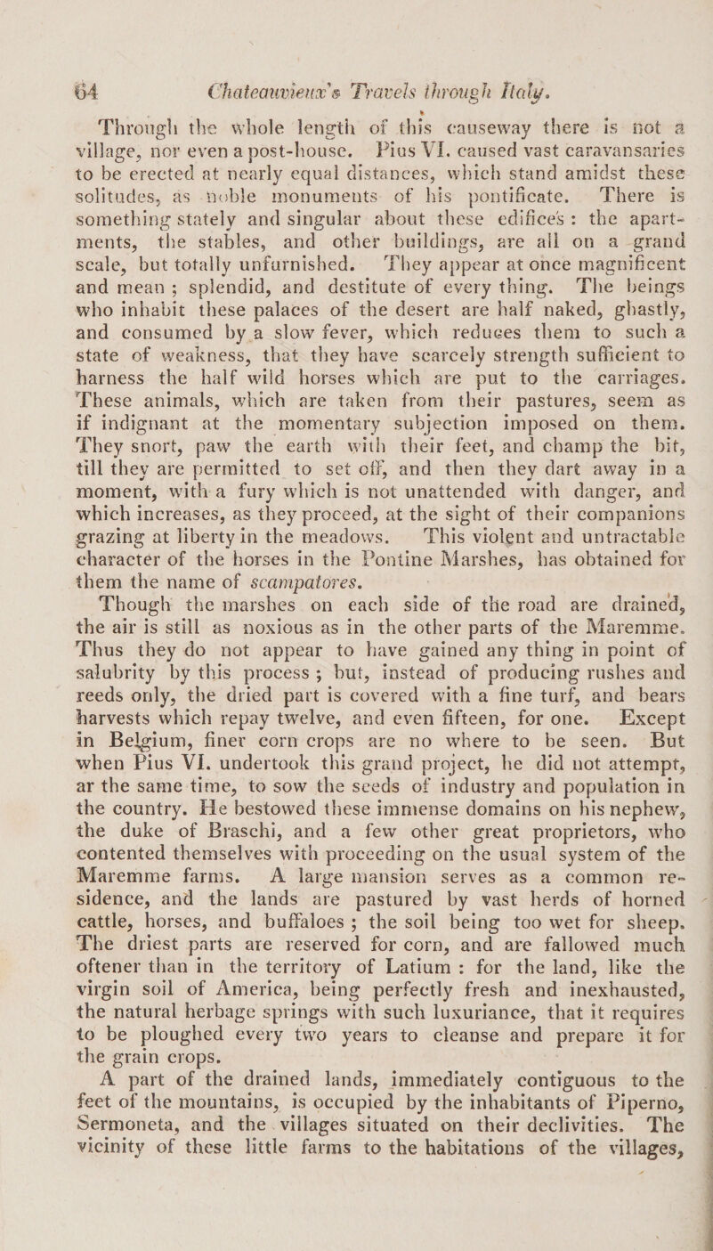 % Through the whole length of this causeway there is not a village, nor even a post-house. Pius VI. caused vast caravansaries to be erected at nearly equal distances, which stand amidst these solitudes, as noble monuments of his pontificate. There is something stately and singular about these edifices : the apart¬ ments, the stables, and other buildings, are all on a grand scale, but totally unfurnished. They appear at once magnificent and mean ; splendid, and destitute of every thing. The beings who inhabit these palaces of the desert are half naked, ghastly, and consumed by a slow fever, which reduces them to such a state of weakness, that they have scarcely strength sufficient to harness the half wild horses which are put to the carriages. These animals, which are taken from their pastures, seem as if indignant at the momentary subjection imposed on them. They snort, paw the earth with their feet, and champ the bit, till they are permitted to set off, and then they dart away in a moment, with a fury which is not unattended with danger, and which increases, as they proceed, at the sight of their companions grazing at liberty in the meadows. This violent and untractable character of the horses in the Pontine Marshes, has obtained for them the name of scampatores. Though the marshes on each side of the road are drained, the air is still as noxious as in the other parts of the Maremme. Thus they do not appear to have gained any thing in point of salubrity by this process ; hut, instead of producing rushes and reeds only, the dried part is covered with a fine turf, and bears harvests which repay twelve, and even fifteen, for one. Except in Belgium, finer corn crops are no where to he seen. But when Pius VI. undertook this grand project, he did not attempt, ar the same time, to sow the seeds of industry and population in the country. He bestowed these immense domains on his nephew, the duke of Braschi, and a few other great proprietors, who contented themselves with proceeding on the usual system of the Maremme farms. A large mansion serves as a common re¬ sidence, and the lands are pastured by vast herds of horned cattle, horses, and buffaloes ; the soil being too wet for sheep. The driest parts are reserved for corn, and are fallowed much oftener than in the territory of Latium : for the land, like the virgin soil of America, being perfectly fresh and inexhausted, the natural herbage springs with such luxuriance, that it requires to be ploughed every two years to cleanse and prepare it for the grain crops. A part of the drained lands, immediately contiguous to the feet of the mountains, is occupied by the inhabitants of Piperno, Sermoneta, and the villages situated on their declivities. The vicinity of these little farms to the habitations of the villages.