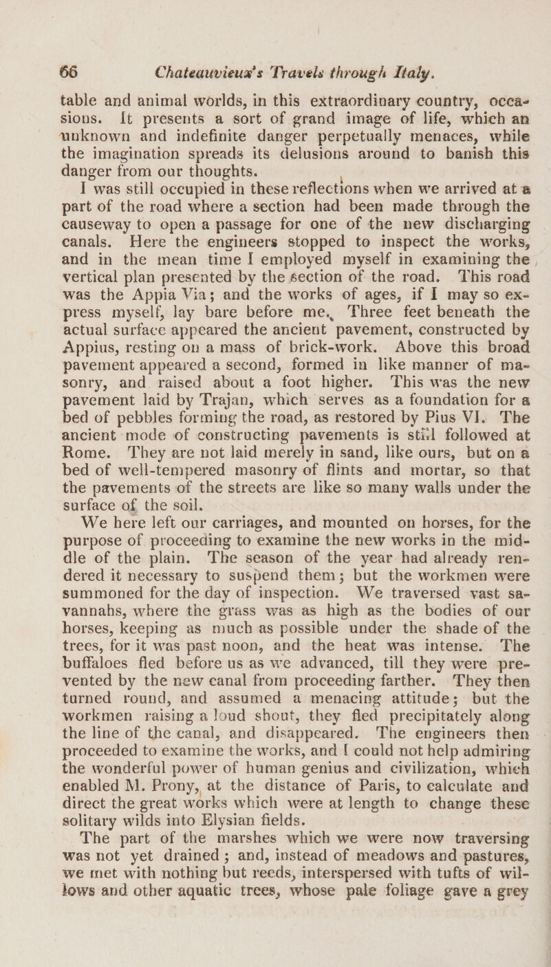 table and animal worlds, in this extraordinary country, occa«* sions. It presents a sort of grand image of life, which an unknown and indefinite danger perpetually menaces, while the imagination spreads its delusions around to banish this danger from our thoughts. I was still occupied in these reflections when we arrived at a part of the road where a section had been made through the causeway to open a passage for one of the new discharging canals. Here the engineers stopped to inspect the works, and in the mean time I employed myself in examining the vertical plan presented by the section of the road. This road was the Appia Via; and the works of ages, if I may so ex¬ press myself, lay bare before mes Three feet beneath the actual surface appeared the ancient pavement, constructed by Appius, resting on a mass of brick-work. Above this broad pavement appeared a second, formed in like manner of ma¬ sonry, and raised about a foot higher. This was the new pavement laid by Trajan, which serves as a foundation for a bed of pebbles forming the road, as restored by Pius VI. The ancient mode of constructing pavements is still followed at Rome. They are not laid merely in sand, like ours, but on a bed of well-tempered masonry of flints and mortar, so that the pavements of the streets are like so many walls under the surface of the soil. We here left our carriages, and mounted on horses, for the purpose of proceeding to examine the new works in the mid¬ dle of the plain. The season of the year had already ren¬ dered it necessary to suspend them; but the workmen were summoned for the day of inspection. We traversed vast sa¬ vannahs, where the grass was as high as the bodies of our horses, keeping as much as possible under the shade of the trees, for it was past noon, and the heat was intense. The buffaloes fled before us as we advanced, till they were pre¬ vented by the new canal from proceeding farther. They then turned round, and assumed a menacing attitude; but the workmen raising a loud shout, they fled precipitately along the line of the canal, and disappeared. The engineers then proceeded to examine the works, and l could not help admiring the wonderful power of human genius and civilization, which enabled M. Prony, at the distance of Paris, to calculate and direct the great works which were at length to change these solitary wilds into Elysian fields. The part of the marshes which we were now traversing was not yet drained ; and, instead of meadows and pastures, we met with nothing but reeds, interspersed with tufts of wil¬ lows and other aquatic trees, whose pale foliage gave a grey