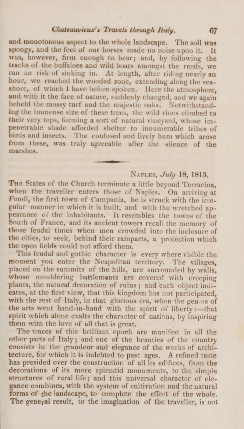 and monotonous aspect to the whole landscape. The soil was spongy, and the feet of our horses made no noise upon it. It was, however, firm enough to bear; and, by following the tracks ot the bufialoes and wild boars amongst the reeds, we ran jo risk of sinking in. At length, after riding nearly an hour, we reached the wooded zone, extending along the sea¬ shore, ot which 1 have before spoken. Here the atmosphere, and with it the face of nature, suddenly changed, and we again beheld the mossy turf and the majestic oaks. Notwithstand- ing the immense size of these trees, the wild vines climbed to their very tops, forming a sort of natural vineyard, whose im¬ penetrable shade afforded shelter to innumerable tribes of birds and insects. The confused and lively hum which arose from these, was truly agreeable after the silence of the marshes. Naples, July 18, 1813. The States of the Church terminate a little beyond Terracina, when the traveller enters those of Naples. On arriving at Fondi, the first town of Campania, he is struck with the irre¬ gular manner in which it is built, and with the wretched ap¬ pearance of the inhabitants. It resembles the towns of the South of France, and its ancient towers recall the memory of those feudal times when men crowded into the inclosure of the cities, to seek, behind their ramparts, a protection which the open fields could not afford them. This feudal and gothic character is every where visible the moment you enter the Neapolitan territory. The villages, placed on the summits of the hills, are surrounded by walls, whose mouldering battlements are covered with creeping plants, the natural decoration of ruins ; and each object indi¬ cates, at the first view, that this kingdom has not participated, with the rest of Italy, in that glorious era, when the genius of the arts went hand-in-hand with the spirit of liberty:—that spirit which alone exalts the character of nations, by inspiring them with the love of all that is great. The traces of this brilliant epoch are manifest in all the other parts of Italy; and one of the beauties of the country consists in the grandeur and elegance of the works of archi¬ tecture, for which it is indebted to past ages. A refined taste has presided over the construction of all its edifices, from the decorations of its more splendid monuments, to the simple structures of rural life; and this universal character of ele¬ gance combines, with the system of cultivation and the natural forms of the landscape, to complete the effect of the whole. The general result, to the imagination of the traveller, is not