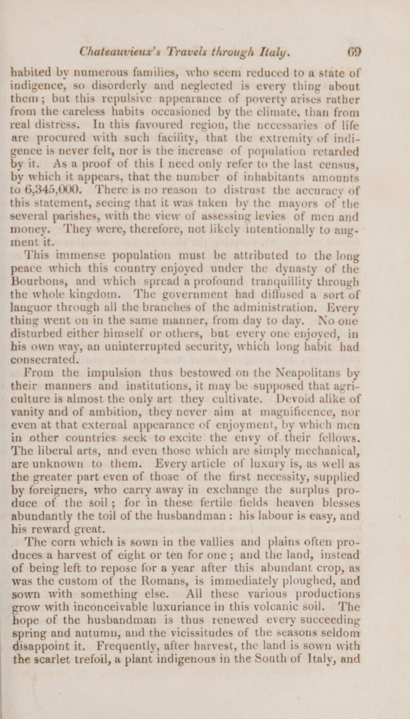 habited by numerous families, who seem reduced to a state of indigence, so disorderly and neglected is every thing about them; but this repulsive appearance of poverty arises rather from the careless habits occasioned by the climate, than from real distress. In this favoured region, the necessaries of life are procured with such facility, that the extremity of indi¬ gence is never felt, nor is the increase of population retarded by it. As a proof of this I need only refer to the last census, by which it appears, that the number of inhabitants amounts to 6,345,000. There is no reason to distrust the accuracy of this statement, seeing that it was taken by the mayors of the several parishes, with the view of assessing levies of men and money. They were, therefore, not likely intentionally to aug¬ ment it. This immense population must be attributed to the long peace which this country enjoyed under the dynasty of the Bourbons, and which spread a profound tranquillity through the whole kingdom. The government had diffused a sort of languor through all the branches of the administration. Every thing went on in the same manner, from day to day. No one disturbed cither himself or others, but every one enjoyed, in his own way, an uninterrupted security, which long habit had consecrated. From the impulsion thus bestowed on the Neapolitans by their manners and institutions, it may be supposed that agri¬ culture is almost the only art they cultivate. Devoid alike of vanity and of ambition, they never aim at magnificence, nor even at that external appearance of enjoyment, by which men in other countries seek to excite the envy of their fellows. The liberal arts, and even those which are simply mechanical, are unknown to them. Every article of luxury is, as well as the greater part even of those of the first necessity, supplied by foreigners, who carry away in exchange the surplus pro¬ duce of the soil ; for in these fertile fields heaven blesses abundantly the toil of the husbandman : his labour is easy, and his reward great. The corn which is sown in the vallies and plains often pro¬ duces a harvest of eight or ten for one ; and the land, instead of being left to repose for a year after this abundant crop, as was the custom of the Romans, is immediately ploughed, and sown with something else. All these various productions grow with inconceivable luxuriance in this volcanic soil. The hope of the husbandman is thus renewed every succeeding spring and autumn, and the vicissitudes of the seasons seldom disappoint it. Frequently, after harvest, the land is sown with the scarlet trefoil, a plant indigenous in the South of Italy, and