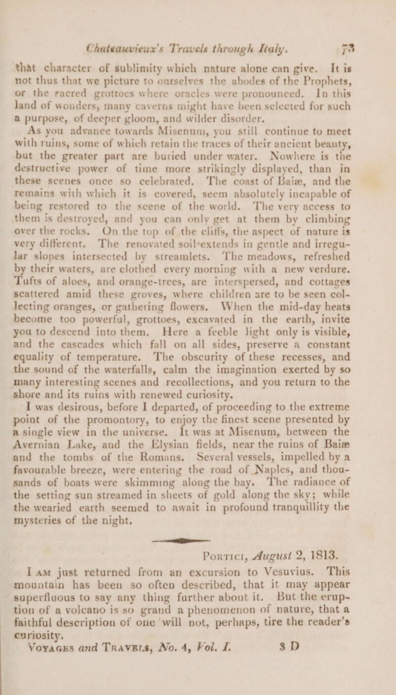 that character of sublimity which nature alone can give. It is not thus that we picture to ourselves the abodes of the Prophets, or the sacred grottoes where oracles were pronounced. In this land of wonders, many caverns might have been selected for such a purpose, of deeper gloom, and wilder disorder. As you advance towards Miscnum, you still continue to meet with ruins, some of which retain the traces of their ancient beauty, but the greater part are buried under water. Nowhere is the destructive power of time more strikingly displayed, than in these scenes once so celebrated. The coast of liaise, and the remains with which it is covered, seem absolutely incapable of being restored to the scene of the world. The very access to them is destroyed, and you can only get at them bv climbing over the rocks. On the top of the dirts, the aspect of nature is very different. The renovated soil-extends in gentle and irregu¬ lar slopes intersected by streamlets. The meadows, refreshed by their waters, are clothed every morning with a new verdure. Tufts of aloes, and orange-trees, are interspersed, and cottages scattered amid these groves, where children are to he seen col¬ lecting oranges, or gathering flowers. When the mid-day heats become too powerful, grottoes, excavated in the earth, invite you to descend into them. Here a feeble light only is visible, and the cascades which fall on all sides, preserve a constant equality of temperature. The obscurity of these recesses, and the sound of the waterfalls, calm the imagination exerted by so many interesting scenes and recollections, and you return to the shore and its ruins with renewed curiosity. I was desirous, before I departed, of proceeding to the extreme point of the promontory, to enjoy the finest scene presented by a single view in the universe. It was at Misenum, between the Avernian Lake, and the Elysian fields, near the ruins of Bai® and the tombs of the Romans. Several vessels, impelled by a favourable breeze, were entering the road of .Naples, and thou¬ sands of boats were skimming along the bay. The radiance of the setting sun streamed in sheets of gold along the sky; while the wearied earth seemed to await in profound tranquillity the mysteries of the night. Portici, August 2, 1813. I am just returned from an excursion to Vesuvius. This mountain has been so often described, that it may appear superfluous to say any thing further about it. But the erup¬ tion of a volcano is so grand a phenomenon of nature, that a faithful description of one will not, perhaps, tire the reader’s curiosity. Voyages and Travels, No. 4, Pol. I. 3 D