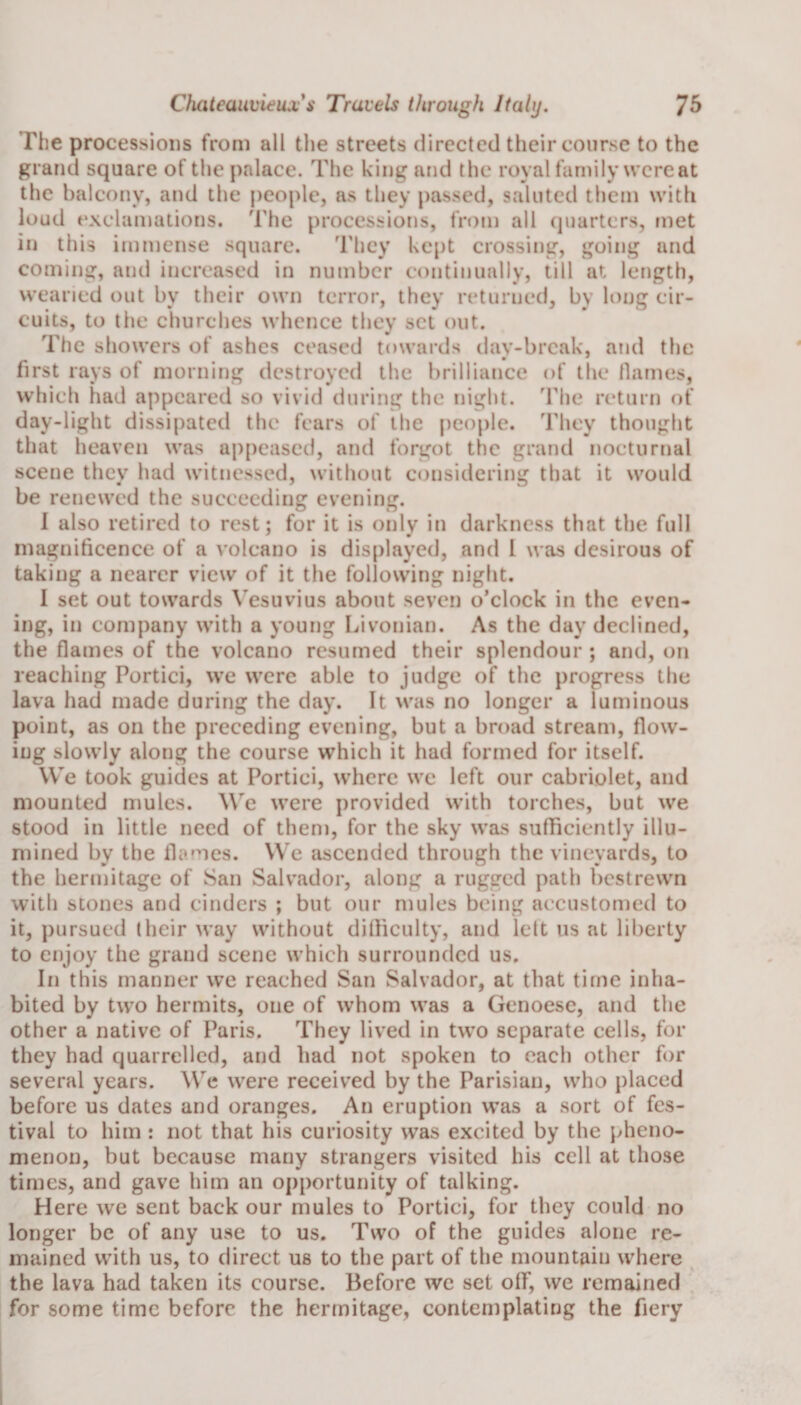 The processions from all the streets directed their course to the grand square of the palace. The king and the royal family wereat the balcony, and the people, as they passed, saluted them with loud exclamations. The processions, from all quarters, met in this immense square. They kept crossing, going and coming, and increased in number continually, till at length, wearied out by their own terror, they returned, by long cir¬ cuits, to the churches whence they set out. The showers of ashes ceased towards day-break, and the first rays of morning destroyed the brilliance of the flames, which liad appeared so vivid during the night. The return of day-light dissipated the fears of the people. They thought that heaven was appeased, and forgot the grand nocturnal scene they had witnessed, without considering that it would be renewed the succeeding evening. 1 also retired to rest; for it is only in darkness that the full magnificence of a volcano is displayed, and l was desirous of taking a nearer view of it the following night. I set out towards Vesuvius about seven o’clock in the even¬ ing, in company with a young Livonian. As the day declined, the flames of the volcano resumed their splendour ; and, on leaching Portici, we were able to judge of the progress the lava had made during the day. It was no longer a luminous point, as on the preceding evening, but a broad stream, flow¬ ing slowly along the course which it had formed for itself. We took guides at Portici, where we left our cabriolet, and mounted mules. We were provided with torches, but we stood in little need of them, for the sky was sufficiently illu¬ mined by the flames. We ascended through the vineyards, to the hermitage of San Salvador, along a rugged path bestrewn with stones and cinders ; but our mules being accustomed to it, pursued (heir way without difficulty, and left us at liberty to enjoy the grand scene which surrounded us. In this manner we reached San Salvador, at that time inha¬ bited by two hermits, one of whom was a Genoese, and the other a native of Paris. They lived in two separate cells, for they had quarrelled, and had not spoken to each other for several years. We were received by the Parisian, who placed before us dates and oranges. An eruption was a sort of fes¬ tival to him : not that his curiosity was excited by the pheno¬ menon, but because many strangers visited his cell at those times, and gave him an opportunity of talking. Here we sent back our mules to Portici, for they could no longer be of any use to us. Two of the guides alone re¬ mained with us, to direct us to the part of the mountain where the lava had taken its course. Before we set olf, we remained for some time before the hermitage, contemplating the fiery