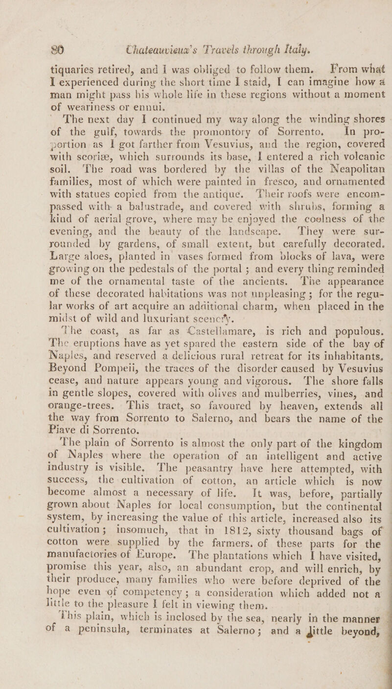 tiquaries retired, and I was obliged to follow them. From what 1 experienced during the short time I staid, I can imagine how a man might pass his whole life in these regions without a moment of weariness or ennui. The next day I continued my way along the winding shores of the gulf, towards the promontory of Sorrento. In pro¬ portion as I got farther from Vesuvius, and the region, covered with scoriae, which surrounds its base, I entered a rich volcanic soil. The road was bordered by the villas of the Neapolitan families, most of which were painted in fresco, and ornamented with statues copied from the antique. Their roofs were encom¬ passed with a balustrade, and covered with shrubs, forming a kind of aerial grove, where may be enjoyed the coolness of the evening, and the beauty of the landscape. They were sur¬ rounded by gardens, of small extent, but carefully decorated. Large aloes, planted in vases formed from blocks of lava, were growing on the pedestals of the portal ; and every thing reminded me of the ornamental taste of the ancients. The appearance of these decorated habitations was not unpleasing; for the regu¬ lar works of art acquire an additional charm, when placed in the midst of wild and luxuriant seenetV. The coast, as far as Caste!lamare, is rich and populous. The eruptions have as yet spared the eastern side of the bay of Naples, and reserved a delicious rural retreat for its inhabitants. Beyond Pompeii, the traces of the disorder caused by Vesuvius cease, and nature appears young and vigorous. The shore falls in gentle slopes, covered with olives and mulberries, vines, and orange-trees. This tract, so favoured by heaven, extends all the way from Sorrento to Salerno, and bears the name of the Piave di Sorrento. The plain of Sorrento is almost the only part of the kingdom ol Naples where the operation of an intelligent and active industry is visible. The peasantry have here attempted, with success, the cultivation of cotton, an article which is now become almost a necessary of life. It was, before, partially grown about Naples for local consumption, but the continental system,, by increasing the value of this article, increased also its cultivation; insomuch, that in 1812, sixty thousand bags of cotton were supplied by the farmers, of these parts for the manufactories of Europe. The plantations which I have visited, promise this year, also, an abundant crop, and will enrich, by their produce, many families who were before deprived of the hope even ql competency ; a consideration which added not a little to the pleasure I felt in viewing them. I bis plain, which is inclosed by the sea, nearly in the manner of a peninsula, terminates at Salerno; and a Jhtle beyond,