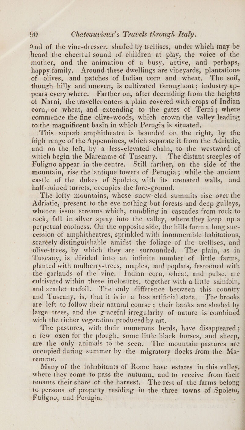 &amp;nd of the vine-dresser, shaded by trellises, under which may he beard the cheerful sound of children at play, the voice of the mother, and the animation of a busy, active, and perhaps, happy family. Around these dwellings are vineyards, plantations of olives, and patches of Indian corn and wheat. The soil, though hilly and uneven, is cultivated throughout; industry ap¬ pears every where. Farther on, after decending from the heights ol Narni, the traveller enters a plain covered with crops of Indian corn, or wheat, and extending to the gates of Terni; where commence the fine olive-woods, which crown the valley leading to the magnificent basin in which Perugia is situated. This superb amphitheatre is bounded on the right, by the high range of the Appennines, which separate it from the Adriatic, and on the left, by a less-elevated chain, to the westward of which begin the Maremme of Tuscany. The distant steeples of Fuligno appear in the centre. Still farther, on the side of the mountain, rise the antique towers of Perugia; while the ancient castle of the dukes of Spoleto, with its crenated walls, and half-ruined turrets, occupies the fore-ground. The lofty mountains, whose snow-clad summits rise over the Adriatic, present to the eye nothing but forests and deep gulleys, whence issue streams which, tumbling in cascades from rock to rock, fall in silver spray into the valley, where they keep up a perpetual coolness. On the opposite side, the hills form a long suc¬ cession of amphitheatres, sprinkled with innumerable habitations, scarcely distinguishable amidst the foliage of the trellises, and olive-trees, by which they are surrounded. The plain, as in Tuscany, is divided into an infinite number of little farms, planted with mulberry-trees, maples, and poplars, festooned with the garlands of the vine. Indian corn, wheat, and pulse, are cultivated within these inclosures, together with a little sainfoin, and scarlet trefoil. The only difference between this country and Tuscany, is, that it is in a less artificial state. The brooks are left to follow their natural course ; their banks are shaded by large trees, and the graceful irregularity of nature is combined with the richer vegetation produced by art. The pastures, with their numerous herds, have disappeared ; a fewr oxen for the plough, some little black horses, and sheep, are the only animals to he seen. The mountain pastures are occupied during summer by the migratory flocks from the Ma¬ remme. Many of the inhabitants of Rome have estates in this valley, where they come to pass the autumn, and to receive from their tenants their share of the harvest. The rest of the farms belong to persons of property residing in the three towns of Spoleto, Fuligno, and Perugia.