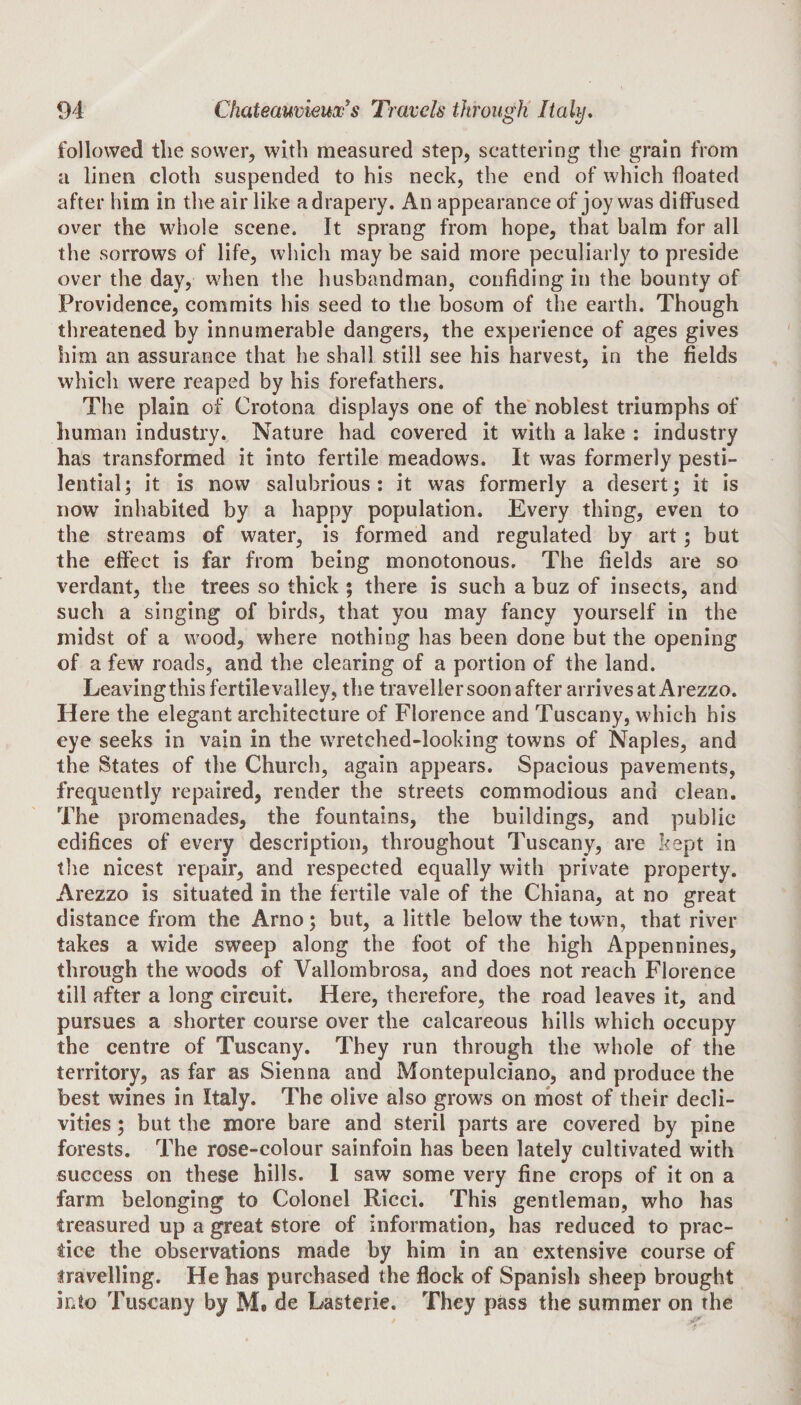 followed the sower, with measured step, scattering the grain from a linen cloth suspended to his neck, the end of which floated after him in the air like a drapery. An appearance of joy was diffused over the whole scene. It sprang from hope, that balm for all the sorrows of life, which may be said more peculiarly to preside over the day, when the husbandman, confiding in the bounty of Providence, commits his seed to the bosom of the earth. Though threatened by innumerable dangers, the experience of ages gives him an assurance that he shall still see his harvest, in the fields which were reaped by his forefathers. The plain of Crotona displays one of the noblest triumphs of human industry. Nature had covered it with a lake : industry has transformed it into fertile meadows. It was formerly pesti¬ lential; it is now salubrious: it was formerly a desert; it is now inhabited by a happy population. Every thing, even to the streams of water, is formed and regulated by art; but the effect is far from being monotonous. The fields are so verdant, the trees so thick ; there is such a buz of insects, and such a singing of birds, that you may fancy yourself in the midst of a wood, where nothing has been done but the opening of a few roads, and the clearing of a portion of the land. Leavingthisfertilevalley, the traveller soon after arrives at Arezzo. Here the elegant architecture of Florence and Tuscany, which his eye seeks in vain in the wretched-looking towns of Naples, and the States of the Church, again appears. Spacious pavements, frequently repaired, render the streets commodious and clean. The promenades, the fountains, the buildings, and public edifices of every description, throughout Tuscany, are kept in the nicest repair, and respected equally with private property. Arezzo is situated in the fertile vale of the Chiana, at no great distance from the Arno; but, a little below the town, that river takes a wide sweep along the foot of the high Appennines, through the woods of Vallombrosa, and does not reach Florence till after a long circuit. Here, therefore, the road leaves it, and pursues a shorter course over the calcareous hills which occupy the centre of Tuscany. They run through the whole of the territory, as far as Sienna and Montepulciano, and produce the best wines in Italy. The olive also grows on most of their decli¬ vities ; but the more bare and steril parts are covered by pine forests. The rose-colour sainfoin has been lately cultivated with success on these hills. 1 saw some very fine crops of it on a farm belonging to Colonel Ricci. This gentleman, who has treasured up a great store of information, has reduced to prac¬ tice the observations made by him in an extensive course of travelling. He has purchased the flock of Spanish sheep brought into Tuscany by M. de Lasterie. They pass the summer on the