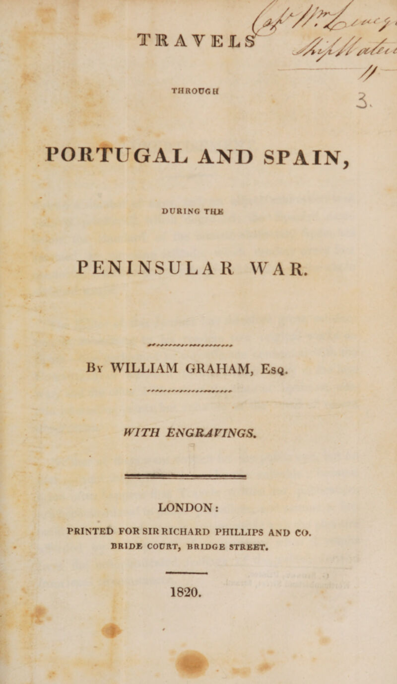 THROUGH 3. PORTUGAL. AND SPAIN, DURING THU PENINSULAR WAR. By WILLIAM GRAHAM, Esq. ft'ITH EtiGRAVINGS. LONDON: PRINTED FOR SIR RICHARD PHILLIPS AND CO. BRIDE COURT, BRIDGE STREET. 1820,