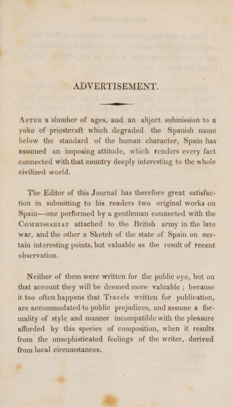 ADVERTISEMENT. After a slumber of ages, and an abject submission to a yoke of priestcraft which degraded the Spanish name below’ tile standard of the human character, Spain has assumed an imposing attitude, which renders every fact connected witlitliat country deeply interesting to the whole civilized world. The Editor of this Journal has therefore great satisfac¬ tion in submitting to his readers tw^o original works on Spain—one performed by a gentleman connected w’ith tlie Commissariat attached to the British army in the late war, and the other a Sketch of the state of Spain on cer¬ tain interesting points, but valuable as the result of recent observation. Neither of them were written for the public eye, but on that account they will be deemed more valuable ; because it too often happens that Travels w’ritten for publication, are accommodated to public prejudices, and assume a for¬ mality of style and manner incompatible with the pleasure afforded by this species of composition, when it results from the unsophisticated feelings of the w’riter, derived from local circumstances.