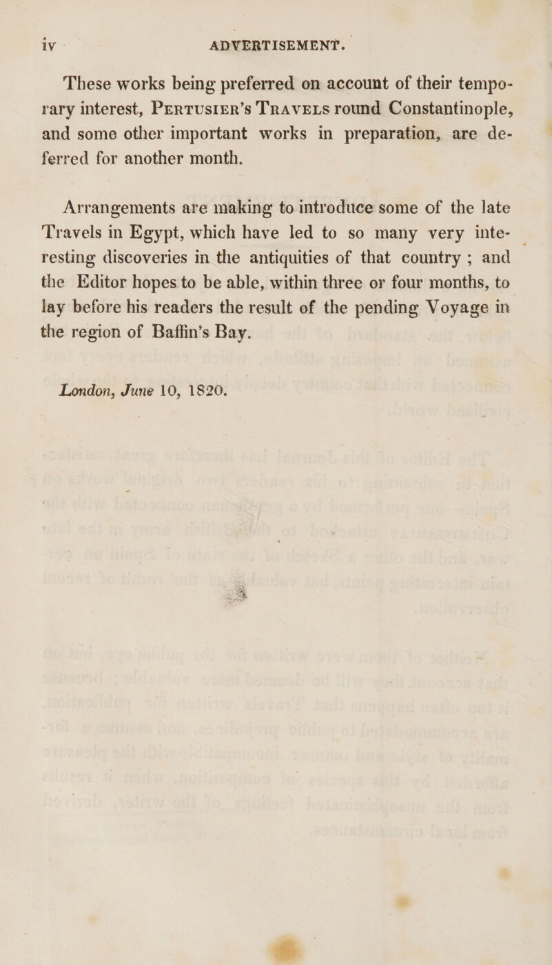 These works being preferred on account of their tempo¬ rary interest, Pertusier’s Travels round Constantinople, and some other important works in preparation, are de¬ ferred for another month. Arrangements are making to introduce some of the late Travels in Egypt, which have led to so many very inte¬ resting discoveries in the antiquities of that country ; and the Editor hopes to be able, within three or four months, to lay before his readers the result of the pending Voyage in the region of Baffin’s Bay. London, June 10, 1820.