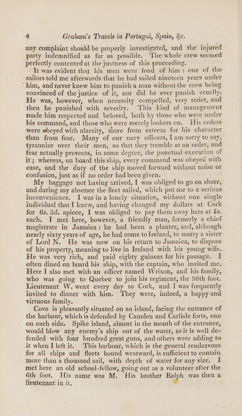 any complaint should be properly investigated, and the injured party indemnified as far as ])ossible. The whole crew seemed perfectly contented at the justness of this proceeding. It was evident that his men were fond of him : one of the sailors told me afterwards that he had sailed nineteen years under him, and never knew him to punish a man without the crew being convinced of the justice of it, nor did he ever punish cruelly. He was, however, when necessity compelled, very strict, and then he punished with severity. This kind of management made him respected and beiove{], both by tliose who were under his command, and those who were merely lookers on. His orders were obeyed with alacrity, more from esteem for his cliaracter than from fear. Many of our navy officers, I am sorry to say, tyrannize over their men, so that they tremble at an order, and fear actually prevents, in some degree, the punctual execution of it; whereas, on board this ship, every command was obeyed with ease, and the duty of the ship moved forw'ard without noise or confusion, just as if no order had been given. My baggage not having arrived, I was obliged to go on shore, and during my absence the fleet sailed, which put me to a serious inconvenience. I was in a lonely situation, without one single individual that I knew, and having changed my dollars at Cork for 6*s. 3(i. apiece, I was obliged to pay them away here at Bs. each. I met here, however, a friendly man, formerly a chief magistrate in Jamaica : he had been a planter, and, although nearly sixty years of age, he had come to Ireland, to marry a sister of Lord N. He was now on his return to Jamaica, to dispose of his property, meaning to live in Ireland with his young wife. He was very rich, and paid eighty guineas for his passage. I often dined on board his ship, with the captain, who invited me. Here I also met with an officer named Wrixon, and his family, who was going to Quebec to join his regiment, the 98th foot. Lieutenant W. went every day to Cork, and I was frequently invited to dinner with him. They were, indeed, a happy and virtuous family. Cove is pleasantly situated on an island, facing the entrance of the harbour, which is defended by Camden and Carlisle forts, one on each side. Spike island, almost in the mouth of the entrance, would blow any enemy’s ship out of the water, as it is well de¬ fended with four hundred great guns, and others were adding to it when I left it. This harbour, which is the general rendezvous for all ships and fleets bound w'estward, is sufficient to contain more than a thousand sail, with depth of water for any size, I met here an old school-fellow, going out as a volunteer after the 6th foot. His name was M. His brother Ralph was then a lieutenant in it.