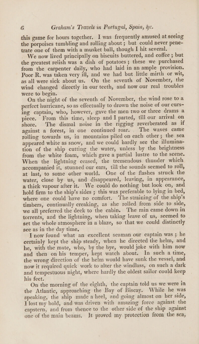 this game for hours together. I was frequently amused at seeing the porpoises tumbling and rolling about; but could never pene¬ trate one of them with a musket ball, though I hit several. W^e now lived principally on biscuits buttered, and coffee ; but the greatest relish was a dish of potatoes ; these we purchased from the carpenter daily, who had laid in an ample provision. Poor R, was taken very ill, and we had but little mirth or wit, as all were sick about us. On the seventh of November, the wind changed directly in our teeth, and now our real troubles were to begin. On the night of the seventh of November, the wind rose to a perfect hurricane, so as effectually to drown the noise of our curs¬ ing captain, who, however, gave the men two or three drams a piece. From this time, sleep and I parted, till our arrival on shore. The dismal noise in the rigging reverberated as if against a forest, in one continued roar. The waves came rolling towards us, in mountains piled on each other 5^ the sea appeared white as snow^, and we could hardly see the illumina¬ tion of the ship cutting the water, unless by the brightness from the white foam, wdiich gave a partial lustre to the scene. When the lightning ceased, the tremendous thunder which accompanied it, stunned our ears, till the sounds seemed to roll, at last, to some other world. One of the flashes struck the water, close by us, and disappeared, leaving, in appearance, a thick vapour after it. We could do nothing but look on, and hold firm to the ship’s sides ; this was preferable to lying in bed, where one could have no comfort. The straining of the ship’s timbers, continually creaking, as she rolled from side to side, we all preferred the deck to the cabin. The rain came down in torrents, and the lightning, when taking leave of us, seenaed to set the whole atmosphere in a blaze, so that w'e could distinctly see as in the day time, I now found what an excellent seaman our captain was 5 he certainly kept the ship steady, when he directed the helm, and he, with the mate, vt^ho, by the bye, would joke with him now and then on his temper, kept watch about. In such a time, the wrong direction of the helm would have sunk the vessel, and now it required quick work to alter the windlass, on such a dark and tempestuous night, where hardly the oldest sailor could keep his feet. On the morning of the eighth, the captain told us we were in the Atlantic, approaching the Bay of Biscay. While he was speaking, the ship made a heel, and going almost on her side, I lost my hold, and was driven with amazing force apinst the capstern, and from thence to the other side of the ship against one of the main beams. It proved my protection from the sea.