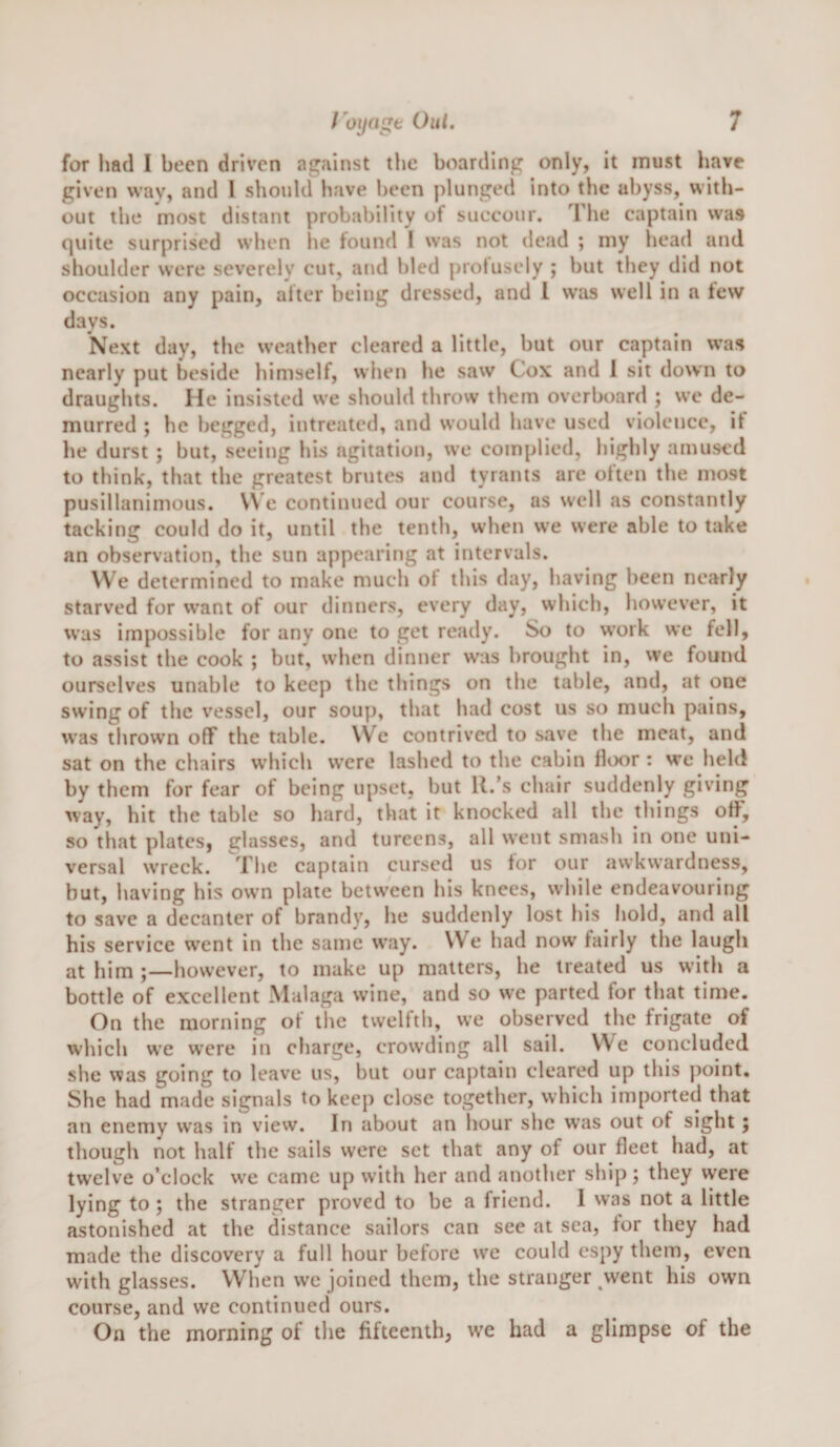 for had I been driven against the boarding only, it must have given way, and 1 should have been plunged into the abyss, with¬ out the most distant probability of succour. The captain was quite surprised when lie found I was not dead ; my head and shoulder were severely cut, and bled profusely ; but they did not occasion any pain, after being dressed, and 1 was well in a lew days. Next day, the weather cleared a little, but our captain was nearly put beside himself, when he saw Cox and 1 sit down to draughts. He insisted we should throw them overboard ; we de¬ murred ; he begged, intreated, and would have used violence, it he durst ; but, seeing his agitation, we complied, highly amused to think, that the greatest brutes and tyrants are often the most pusillanimous. \Ve eontinued our course, as well as constantly tacking could do it, until the tenth, when we were able to take an observation, the sun appearing at intervals. VVe determined to make much of this day, having been nearly starved for want of our dinners, every day, which, however, it was impossible for any one to get ready. So to work we fell, to assist the cook ; but, when dinner was brought in, we found ourselves unable to keep tlie tilings on the table, and, at one swing of the vessel, our soup, that had cost us so much pains, was thrown off the table. We contrived to save the meat, and sat on the chairs which were lashed to tlie cabin fliKir : we held by them for fear of being upset, but R.’s chair suddenly giving way, hit the table so hard, that it knocked all the things off, so that plates, glasses, and tureens, all went smash in one uni¬ versal wreck. The captain cursed us tor our awkwardness, but, having his own plate between his knees, while endeavouring to save a decanter of brandy, he suddenly lost his hold, and all his service went in the same w’ay. VVe had now fairly the laugh at him ;—however, to make up matters, he treated us with a bottle of excellent Malaga wine, and so wc parted for that time. On the morning of the twelfth, we observed the frigate of which w’e were in charge, crowding all sail. We concluded she was going to leave us, but our captain cleared up this jioint. She had made signals to keep close together, which imported that an enemy was in view. In about an hour she was out of sight; though not half the sails were set that any of our fleet had, at twelve o’clock we came up with her and another ship; they were lying to; the stranger proved to be a friend. I was not a little astonished at the distance sailors can see at sea, for they had made the discovery a full hour before we could espy them, even with glasses. When we joined them, the stranger went his own course, and we continued ours. On the morning of the fifteenth, we had a glimpse of the