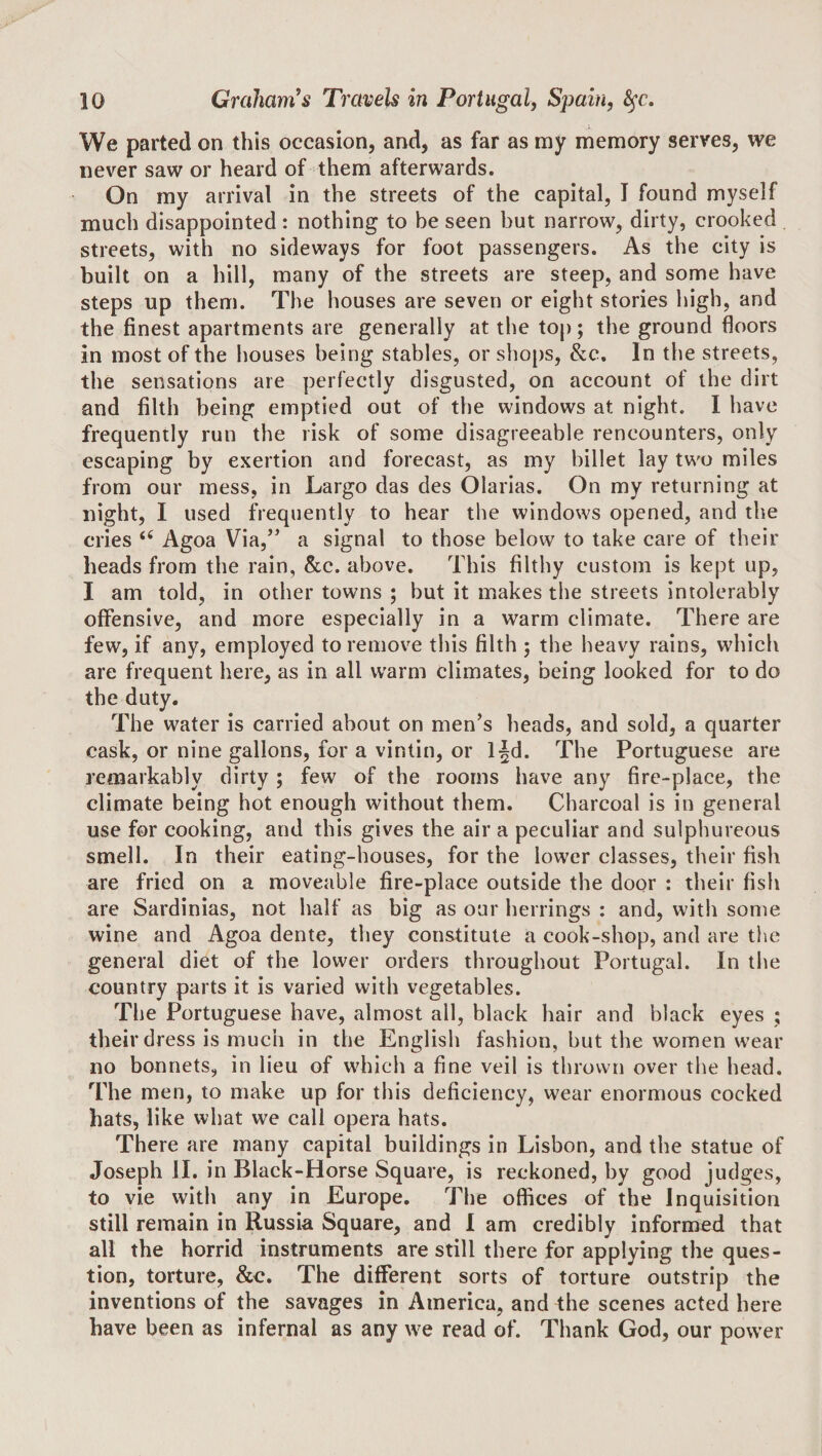 I We parted on this occasion, and, as far as my memory serves, we never saw or heard of them afterwards. On my arrival in the streets of the capital, I found myself much disappointed: nothing to be seen but narrow, dirty, crooked streets, with no sideways for foot passengers. As the city is built on a hill, many of the streets are steep, and some have steps up them. The houses are seven or eight stories high, and the finest apartments are generally at the top; the ground floors in most of the houses being stables, or shops, &amp;c. In the streets, the sensations are perfectly disgusted, on account of the dirt and filth being emptied out of the windows at night. I have frequently run the risk of some disagreeable rencounters, only escaping by exertion and forecast, as my billet lay two miles from our mess, in Largo das des Olarias. On my returning at night, I used frequently to hear the windows opened, and the cries “ Agoa Via,’’ a signal to those below to take care of their beads from the rain, &amp;;c. above. This filthy custom is kept up, I am told, in other towns ; but it makes the streets intolerably offensive, and more especially in a warm climate. There are few, if any, employed to remove this filth ; the heavy rains, which are frequent here, as in all warm climates, being looked for to do the duty. The water is carried about on men’s heads, and sold, a quarter cask, or nine gallons, for a vintin, or l|d. The Portuguese are remarkably dirty ; few of the rooms have any fire-place, the climate being hot enough without them. Charcoal is in general use for cooking, and this gives the air a peculiar and sulphureous smell. In their eating-houses, for the lower classes, their fish are fried on a moveable fire-place outside the door : their fish are Sardinias, not half as big as our herrings : and, with some wine and Agoa dente, they constitute a cook-shop, and are the general diet of the lower orders throughout Portugal. In the country parts it is varied with vegetables. The Portuguese have, almost all, black hair and black eyes ; their dress is much in the English fashion, but the women wear no bonnets, in lieu of which a fine veil is thrown over the head. The men, to make up for this deficiency, wear enormous cocked bats, like what we call opera hats. There are many capital buildings in Lisbon, and the statue of Joseph II. in Black-Horse Square, is reckoned, by good judges, to vie with any in Europe. The offices of the Inquisition still remain in Russia Square, and I am credibly informed that all the horrid instruments are still there for applying the ques¬ tion, torture, &amp;c. The different sorts of torture outstrip the inventions of the savages in America, and the scenes acted here have been as infernal as any we read of. Thank God, our power