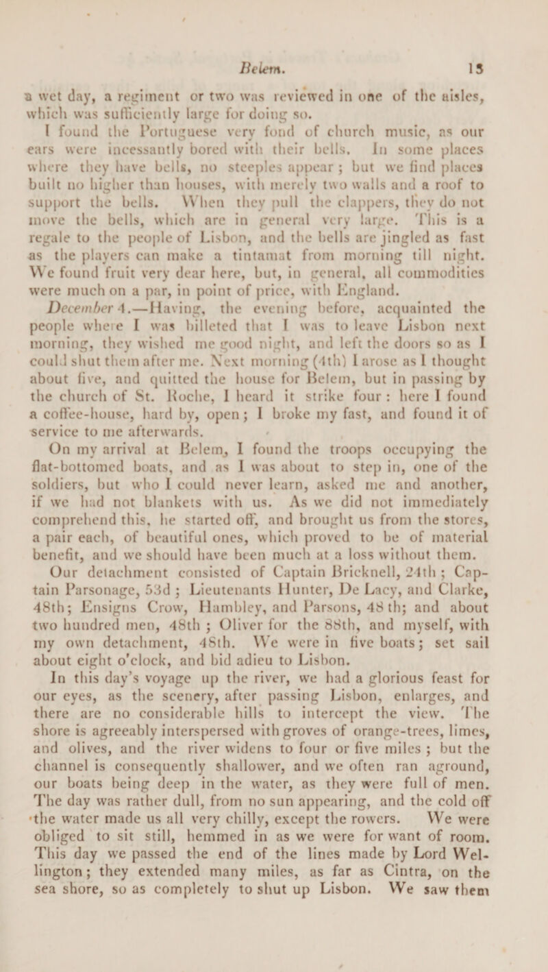 Belem. 15 a wet day, a reirirnent or two was reviewed in one of the aisles, which was sutVicienily large for doing so. I found tl&gt;e Portuguese very fond of clnircli music, ns our ears were incessantly bored with their hells. In some places where they have bells, no steeples appear ; but we find places built no higher than houses, with merely two walls and a roof to supj)ort the bells. \\ hen they pull the clappers, tliey do not move the bells, which arc in general very large. 'Phis is a regale to the peoj)le of IJsbon, and the hells are jingled as fast as the players can make a tintamat from morning till night. W e found fruit very dear here, but, in general, all comnjoditics were much on a par, in point of price, with ICngland. December —Having, the evening hefore, acquainted the people wheie I was billeted that I was to leave Lisbon next morning, they wished me good night, and left the doors so as I could shut them after me. Next morning ( ith) 1 arose as I thought about five, and quitted the house for Belem, but in passiiig by the church of JSt. Boche, 1 heard it strike four : here I found a coftee-house, hard by, open ; I broke my fast, and found it of service to me afterwards. On my arrival at ikdem^ I found the troops occupying the flat-bottomed boats, and as 1 was about to step in, one of the soldiers, but who I could never learn, asked me and another, if we had not blankets with us. As we did not immediately comprehend this, he started off, and brought us from the stores, a pair each, of beautiful ones, which proved to he of material benefit, and we should have been much at a loss without them. Our detachment consisted of Captain Bricknell, 21th ; Cap¬ tain Parsonage, 5.:5d ; Lieutenants Hunter, J^e Lacy, and Clarke, 48th; Ensigns Crow, Hambley, and l^arsons, 48 th; and about two hundred met), 48th ; Oliver for the 88th, and myself, with my own detachment, 4Sth. W e were in five boats; set sail about eight o’clock, and bid adieu to Lisbon. In this day’s voyage up the river, we had a glorious feast for our eyes, as the scenery, after [)assing Lisbon, enlarges, and there are no considerable hills to intercept the view. 4 he shore is agreeably interspersed with groves of orange-trees, limes, and olives, and the river widens to four or five miles ; but the channel is consequently shallower, and we often ran aground, our boats being deep in the water, as they were full of men. d’he day was rather dull, from no sun appearing, and the cold off •the w'ater made us all very chilly, except the rowers. We were obliged to sit still, hemmed in as we were for w'ant of room. This day we passed the end of the lines made by Lord Wel¬ lington ; they extended many miles, as far as Cintra, on the seashore, so as completely to shut up Lisbon. We saw them