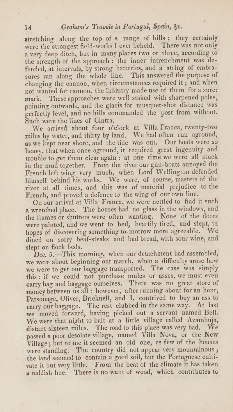 stretching along the top. of a range of hills ; they certainly were the strongest field-works I ever beheld. There was not only a very deep ditch, but in many places two or three, according to the strength of the approach : the inner intrenchment was de¬ fended, at intervals, by strong batteries, and a string of embra¬ sures ran along the whole line. This answered the purpose of changing the cannon, when circumstances required it; and when not wanted for cannon, the infa^^itry made use of them for a surer mark. These approaches were well staked with sharpened poles, pointing outwards, and the glacis for musquet-shot distance was perfectly level, and no hills commanded the post from without. Such were the lines of Cintra. We arrived about four o’clock at Villa Franca, twenty-two miles by water, and thirty by land. We had often run aground, as we kept near shore, and the tide was out. Our boats were so heavy, that when once aground, it required great ingenuity and trouble to get them clear again : at one time we were all stuck in the mud together. From the river our gun-boats annoyed the French left wing very much, when Lord Wellington defended himself behind his works. We were, of course, masters of the river at all times, and this w^as of material prejudice to the French, and proved a defence to the wing of our own line. On our arrival at Villa Franca, we were nettled to find it such a wretched place. The houses had no glass in the windows, and the frames or shutters were often wanting. None of the doors were painted, and we went to bed, heartily tired, and slept, in hopes of discovering something to-morrow more agreeable. We dined on sorry beaf-steaks and bad bread, with sour wine, and slept on flock beds. 5,—Xhis morning, when our detachment had assembled, we were about beginning our march, when a difficulty arose how we were to get our baggage transported. The case was simply this: if we could not purchase mules or asses, we must even carry bag and baggage ourselves. There was no great store of money between us all : however, after running about for an hour, Parsonage, Oliver, Bricknell, and I, contrived to buy an ass to carry our baggage. The rest clubbed in the same way. At last we moved forward, having picked out a servant named Bell. We were that night to halt at a little village called Azambuja, distant sixteen miles. The road to this place was very bad. We passed a poor desolate village, named Villa Nova, or the New Village; but to me it seemed an old one, as few of the houses were standing. The country did not appear very mountainous ; the land seemed to contain a good soil, but the Portuguese culti¬ vate it but very little. From the heat of the climate it has taken a reddish hue. There is no want of wood, which contributes to