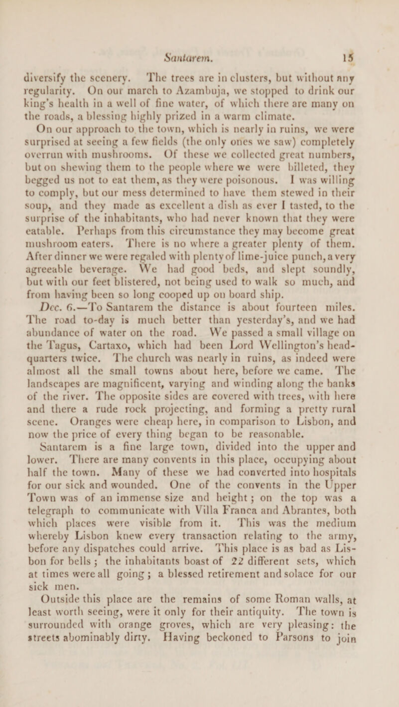 diversify the scenery. The trees are in clusters, but without nny regularity. On our march to Azamhuja, we stopped to drink our king’s health in a well of fine water, of which there are many on the roads, a blessing highly prized in a warm climate. On our approach to the town, which is nearly in ruins, we were surprised at seeing a few Helds (the only ones we saw) completely overrun with mushrooms. Of these we collected great numbers, but on shewing them to the people where we were billeted, they begged us not to eat them, as they were poisonous. I was w illing to comply, but our mess determined to have them stewed in their soup, and they made as excellent a dish as ever I tasted, to the surprise of the inhabitants, who had never known that tliey were eatable. Perhaps from this circumstance they may become great mushroom eaters. There is no where a greater plenty of them. After dinner we were regaled with plenty of lime-juice punch, a very agreeable beverage. We had good beds, and slept soundly, but with our feet blistered, not being used to walk so much, and from having been so long cooped up on board ship. Dec. G.—d'o Santarem the distance is about fourteen miles. The road to-day is much better than yesterday’s, and we had abundance of water on the road. We passed a small village on the Tagus, Cartaxo, which had been I^ord Wellington’s head¬ quarters twice. The church was nearly in ruins, as indeed were almost all the small tow’ns about here, before we came. The landscapes are magnificent, varying and winding along the banks of the river. The opposite sides are covered with trees, with here and there a rude rock projecting, and forming a pretty rural scene. Oranges were cheap here, in comparison to Lisbon, and now the price of every thing began to be reasonable. Santarem is a fine large town, divided into the upper and lower. There are many convents in this place, occupying about half the town. Many of these w’e had converted into hos})itals for our sick and w’ounded. One of the convents in the Upper Town was of an immense size and height; on the top was a telegraph to communicate with Villa Franca and Abrantes, both which places were visible from it. This was the medium whereby Lisbon knew every transaction relating to the army, before any dispatches could arrive. This place is as bad as Lis¬ bon for bells ; the inhabitants boast of 22 different sets, which at times were all going; a blessed retirement and solace for our sick men. Outside this place are the remains of some Roman walls, at least worth seeing, were it only for their antiquity. The town is surrounded with orange groves, which are very pleasing: the streets abominably dirty. Having beckoned to Parsons to join