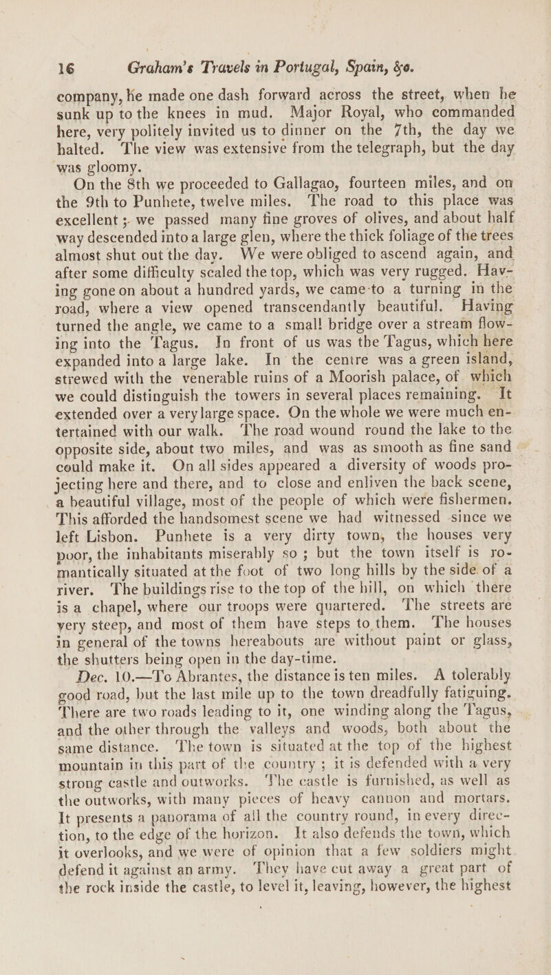 company, lie made one dash forward across the street, when he sunk up to the knees in mud. Major Royal, who commanded here, very politely invited us to dinner on the 7th, the day we halted. The view was extensive from the telegraph, but the day was gloomy. On the 8th we proceeded to Gallagao, fourteen miles, and on the 9th to Punhete, twelve miles. The road to this place was excellent ;&gt; we passed many fine groves of olives, and about half way descended into a large glen, where the thick foliage of the trees almost shut out the day. We were obliged to ascend again, and after some difficulty scaled the top, which was very rugged. Hav¬ ing gone on about a hundred yards, we came to a turning in the road, where a view opened transcendantly beautiful. Having turned the angle, we came to a small bridge over a stream flow¬ ing into the Tagus. In front of us was the Tagus, which here expanded into a large lake. In the centre was a green island, strewed with the venerable ruins of a Moorish palace, of which we could distinguish the towers in several places remaining. It extended over a very large space. On the whole we were much en¬ tertained with our w^alk. The road wound round the lake to the opposite side, about two miles, and was as smooth as fine sand could make it. On all sides appeared a diversity of woods pro¬ jecting here and there, and to close and enliven the back scene, a beautiful village, most of the people of which were fishermen. This afforded the handsomest scene we had witnessed since we left Lisbon. Punhete is a very dirty town, the houses very poor, the inhabitants miserably so ; but the town itself is ro¬ mantically situated at the foot of two long hills by the side, of a river. The buildings rise to the top of the hill, on which there is a chapel, where our troops were quartered. The streets are very steep, and most of them have steps to them. The houses in general of the towns hereabouts are without paint or glass, the. shutters being open in the day-time. Dec. 10.—To Abrantes, the distance is ten miles. A tolerably good road, but the last mile up to the town dreadfully fatiguing. There are two roads leading to it, one winding along the Tagus, and the other through the valleys and woods, both about the same distance. Th-e town is situated at the top of the highest mountain in this part of the country ; it is defended with a very strong castle and outworks. I'he castle is furnished, as well as the outworks, with many pieces of heavy cannon and mortars. It presents a panorama of all the country round, in every direc¬ tion, to the edge of the horizon. It also defends the town, which it overlooks, and we were of opinion that a few soldiers might defend it against an army. They have cut away a great part of the rock inside the castle, to level it, leaving, however, the highest