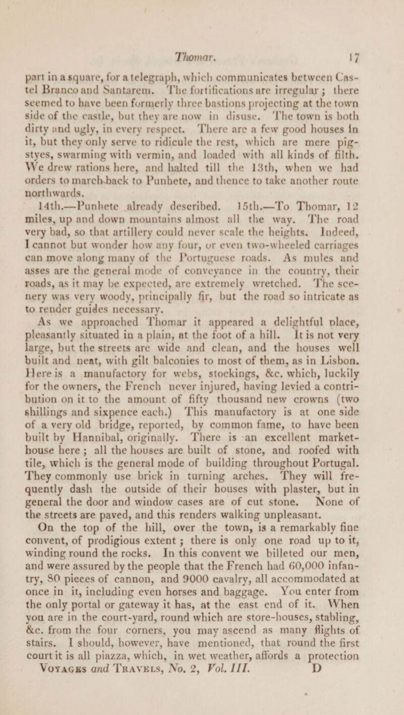 Thomar. 1/ part in a square, for a telegraph, whicli communicates between Cas- tel Branco and Santarem. 'J'hc fortifiealions are irregular; there seemed to have been formerly three bastions juojceting at the town side of the castle, but thev are now in disuse. 'Fhe town is both dirty and ugly, in every respect. 'Fhere arc a few good houses In it, but they only serve to ridicule tlie rest, wliich are mere pig- styes, swarming with vermin, and loaded with all kinds of filth. We drew rations here, and halted till tlie 13t}i, when wc had orders to march-back to Punhete, and thence to take another route northwards. 14th.—Punhete already described. 15th.—To Thomar, \'2 miles, up and down mountains almost all the way. 'J'he road very bad, so that artillery could never scale tlie heights. Indeed, I cannot but wonder how any four, or even two-wheeled carriages can move along many of the 1‘ortuguese roads. As mules and asses are the general mode of conveyance in the country, their roads, as it may be expected, arc extremely wretclied. 'J'he sce¬ nery was very woody, principally fir, but the road so intricate as to render guides necessary. As we approached Thomar it appeared a delightful place, pleasantly situated in a plain, at the foot of a hill. It is not very large, but the streets are wide and clean, and the houses well built and neat, with gilt balconies to most of them, as in Lisbon. Here is a manufactory for webs, stockings, 8cc. which, luckily for tlie owners, the French never injured, having levied a contri¬ bution on it to the amount of fifty thousand new crowms (two shillings and sixpence each.) This manufactory is at one side of a very old bridge, reported, by common fame, to have been built by Hannibal, originally. Tliere is an excellent market- house here ; all the houses are built of stone, and roofed with tile, which is the general mode of building tliroughout Portugal. They commonly use brick in turning arches. They will fre¬ quently dash the outside of their houses with plaster, but in general the door and window cases are of cut stone. None of the streets are paved, and this renders walking unpleasant. On the top of the hill, over the town, is a remarkably fine convent, of prodigious extent; there is only one road up to it, winding round the rocks. In this convent we billeted our men, and were assured by the people that the French had b0,000 infan¬ try, SO pieces of cannon, and 9000 cavalry, all accommodated at once in it, including even horses and baggage. You enter from the only portal or gateway it has, at the east end of it. When you are in the court-yard, round which are store-houses, stabling, &amp;c. from the four corners, you may ascend as many flights of stairs. 1 should, how’ever, have mentioned, that round the first court it is all piazza, which, in wet weather, affords a protection