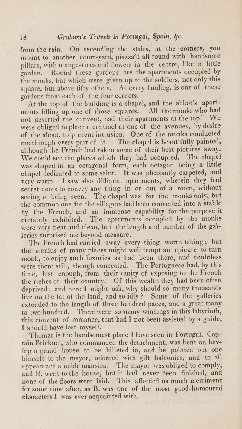 from the rain. On ascending the stairs, at the corners, you mount to another court-yard, piazza’d all round with handsome pillars, with orange-trees and flowers in the centre, like a little garden. Round these gardens are the apartments occupied by the monks, but which v/ere given up to the soldiers, not only this square, but above nfty others. At every landing, is one ot these gardens from each of the four corners. At the top of the building is a chapel, and the abbot’s apart¬ ments filling up one of those squares. All the monks who had not deserted the convent, had their apartments at the top. VVe were obliged to place a centinel at one of the avenues, by desire of the abbot, to prevent intrusion. One of the monks conducted me through every part of it. The chapel is beautifully painted, although the French had taken some of their best pictures away. We could see the places which they had occupied. The chapel was shaped in an octagonal form, each octagon being a little chapel dedicated to some saint. It was pleasantly carpeted, and very warm. I saw also different apartments, wherein they had secret doors to convey any thing in or out of a room, without seeing or being seen. The chapel was for the monks only, but the common one for the villagers had been converted into a stable by the French, and an immense capability for the purpose it certainly exhibited. The apartments occupied by the monks w^ere very neat and clean, but the length and number of the gal¬ leries surprised me beyond measure. The French had carried away every thing worth taking; but the remains of many places might well tempt an epicure to turn monk, to enjoy such luxuries as had been there, and doubtless were there still, though concealed. The Portuguese had, by this time, lost enough, from their vanity of exposing to the French the riches of their country. Of this wealth they had been often deprived; and here I might ask, why should so many thousands live on the fat of the land, and so idly ? Some of the galleries extended to the length of three hundred paces, and a great many to two hundred. There were so many windings in this labyrinth, this convent of romance, that had I not been assisted by a guide, 1 should have lost myself. Thomar is the handsomest place I have seen in Portugal. Cap¬ tain Bricknel, who commanded the detachment, was bent on hav¬ ing a grand house to be billeted in, and he pointed out one himself to the mayor, adorned with gilt balconies, and to all appearance a noble mansion. The mayor was obliged to comply, and B. went to the house, but it had never been finished, and none of the floors were laid. This afforded us much merriment for some time after, as B. was one of the most good-humoured characters I was ever acquainted with.