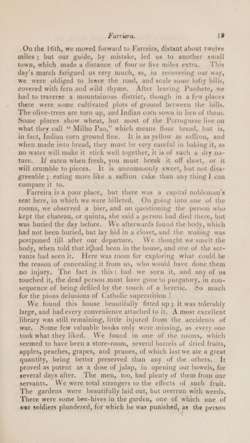 Oil the 16th, vrc inored forward to Farreira, distant about twelve miles ; but our guide, by mistake, led us to another small town, which made a distance of four or five miles extra. 'This day’s march fatigued us very much, as, in recovering our way, we were obliged to leave the road, and scale some lofiy hills, covered vvith fern and wild thyme. After leaving l^unhete, we had to traverse a mountainous district, though in a few places there were some cultivated plots of ground between the hills. The olive-trees arc torn up, and Indian corn sown in lieu of them. Some places show wheat, but most of the Portuguese live on what they call “ Milho Pao,” which means dour bread, hut is, in fact, Indian corn ground dne. It is as yellow as satlVon, and when made into bread, they must he very careful in baking it, as no water will make it stick well together, it is of such a dry na¬ ture. If eaten when fresh, you must break it off' short, or it will crumble to pieces. It is uncommonly sweet, but not disa¬ greeable ; eating more like a sallVon cake than any thing I can com[)are it to. Farreira is a poor place, but there was a capital nobleman's seat here, in which we were billeted. On going into one of the rooms, we observed a bier, and on (jucstioning the person who kept the chateau, or quinta, she said a person had died there, but was buried the day before. V\ e afterwards found the body, which had not been buried, but lay hid in a closet, and the leaking was postponed till after our departure. W'e thought we smelt the body, when told that itjhad been in the house, and one of the ser¬ vants had seen it. Here was room for exploring what could be the reason of concealing it from us, wlio would have done them no injury. Tiie fact is this: had we seen it, and any of us touched it, the dead person must have gone to purgatory, in con¬ sequence of being defiled by the touch of a heretic. iSo much for the {)ious delusions of Catholic superstition ! VVe found this house beautifully fitted up ; it was tolerably large, and had every convenience attached to it. A most excellent library vvas still remaining, little injured from the accidents of war. Some few valuable books only were missing, as every one took what they liked. We found in one of the rooms, which seemed to have been a store-room, several barrels of dried fruits, apples, peaches, grapes, and prunes, of which last we ate a great quantity, being better preserved than any of the others. It proved as potent as a dose of jalap, in opening our bowels, for several days after. The men, too, had plenty of them from oar servants. VVe were total strangers to the effects of such fruit. The gardens were beautifully laid out, but overrun with weeds. There were some bee-hives in the garden, one of which one of our soldiers plundered, for which he was punished, as the person