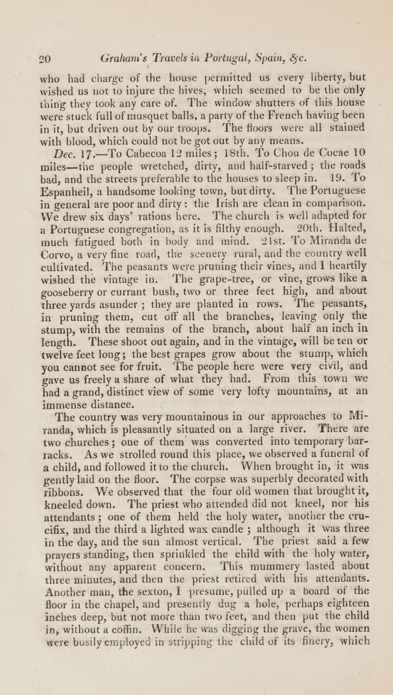 t who had charge of the house permitted us every liberty, but wished us not to injure the hives, which seemed to be the only thing they took any care of. The window shutters of this house were stuck full of musquet balls, a party of the French having been in it, but driven out by our troo[)S. The floors were all stained with blood, which could not be got out by any means. Dec. 17.—To Cabecoa 12 miles; 18th. To Chou de Cocae 10 miles—the people wretched, dirty, and half-starved; the roads bad, and the streets preferable to the houses to sleep in, 19. To Espanheil, a handsome looking town, but dirty. The Portuguese in general are poor and dirty : the Irish are clean in comparison. We drew six days’ rations here. The church is well adapted for a Portuguese congregation, as it is filthy enough. 20th. Halted, much fatigued both in body and mind. 21st. To Miranda de Corvo, a very fine road, the scenery rural, and the country well cultivated. The peasants were pruning their vines, and 1 heartily wished the vintage in. The grape-tree, or vine, grows like a gooseberry or currant bush, two or three feet high, and about three yards asunder ; they are planted in rows. The peasants, in pruning them, cut off all the branches, leaving only the stump, with the remains of the branch, about half an inch in length. These shoot out again, and in the vintage, will be ten or twelve feet long; the best grapes grow about the stump, which you cannot see for fruit. The people here were very civil, and gave us freely a share of what they had. From this town w'e had a grand, distinct view of some very lofty mountains, at an immense distance. The country was very mountainous in our approaches to Mi¬ randa, which is pleasantly situated on a large river. There are two churches; one of them' was converted into temporary bar¬ racks. As we strolled round this place, we observed a funeral of a child, and followed it to the church. When brought in, it was gently laid on the floor. The corpse was superbly decorated with ribbons. We observed that the four old women that brought it, kneeled down. The priest who attended did not kneel, nor his attendants; one of them held the holy water, another the cru¬ cifix, and the third a lighted wax candle ; although it was three in the day, and the sun almost vertical. The priest said a few prayers standing, then sprinkled the child with the holy water, without any apparent concern. This mummery lasted about three minutes, and then the priest retired with his attendants. Another man, the sexton, I presume, pulled up a board of the floor in the chapel, and presently dug a hole, perhaps eighteen inches deep, but not more than tw^o feet, and then put the child in, without a coffin. While he was digging the grave, the women were busily employed in stripping the child of its finery, which