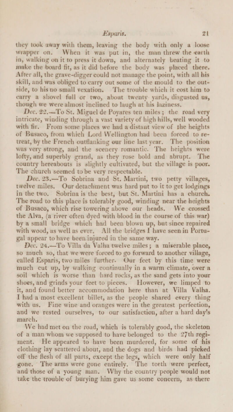 they look uway with them, leaving the body with only a loose wia[)|&gt;er on. When it was put in, the man threw the earth in, walking on it to press it down, anrl alternately beating it to jrrakc the board fit, as it did before the body was placed there. After all, the grave-digger eould not manage the |)oint, with all his skill, and was obliged to carry out some of the mould to the out¬ side, to his no small vexation. I’he trouble which it cost him to carry a shovel full or two, about twenty yards, disgusted us, though we &gt;vere almost inclined to laugh at his laziness. Dec. 22.—I’o St. Miguel de Poyares ten miles ; the road very intricate, winding througli a vast variety of high hills, well wooded with fir. From some places we had a distant view of the heights of Husaco, from which Lord Wellington had been forced to re¬ treat, by the French outflanking our line last year. The position was very strong, and the scenery romantic. The heights were lofty, and superbly grand, as they rose bold and abrupt. The country hereabouts is slightly cultivated, but the village is poor. The church seemed to be very respectable. Dec. 23.—To Sobrina and St. Martini, two petty villages, twelve miles. Our detachment was hard put to it to get lodgings in the two. Sobrina is the best, but St. Martini has a church. The road to this place is tolerably good, winding near the heights of Busaco, which rise towering above our heads. We crossed the Alva, (a river often dyed with blood in the course of this war) by a small bridge which had been blown up, but since repaired with wood, as well as ever. All the bridges 1 have seen in Portu¬ gal appear to have been injured in the same way. Dec. 24.—To Villa da Valha twelve miles; a miserable place, so much so, that we were forced to go forward to another village, called P2sparis, two miles further. Our feet by this time were much cut up, by walking continually in a warm climate, over a soil which is worse than hard rocks, as the sand gets into your shoes, and grinds your feet to pieces. However, we limped to it, and found better accommodation here than at Villa Valha. I had a most excellent billet, as the people shared every thing with us. Fine wine and oranges were in the greatest perfection, and we rested ourselves, to our satisfaction, after a hard day's march. We had met on the road, which is tolerably good, the skeleton of a man whom we supposed to have belonged to the 27th regi¬ ment. He appeared to have been murdered, for some of his clothing lay scattered about, and the dogs and birds had picked off the flesh of all parts, except the legs, which were only half gone. The arms were gone entirely. The teeth were perfect, and those of a young man. Why the country })cople vvould not take the trouble of burying him gave us some concern, as there