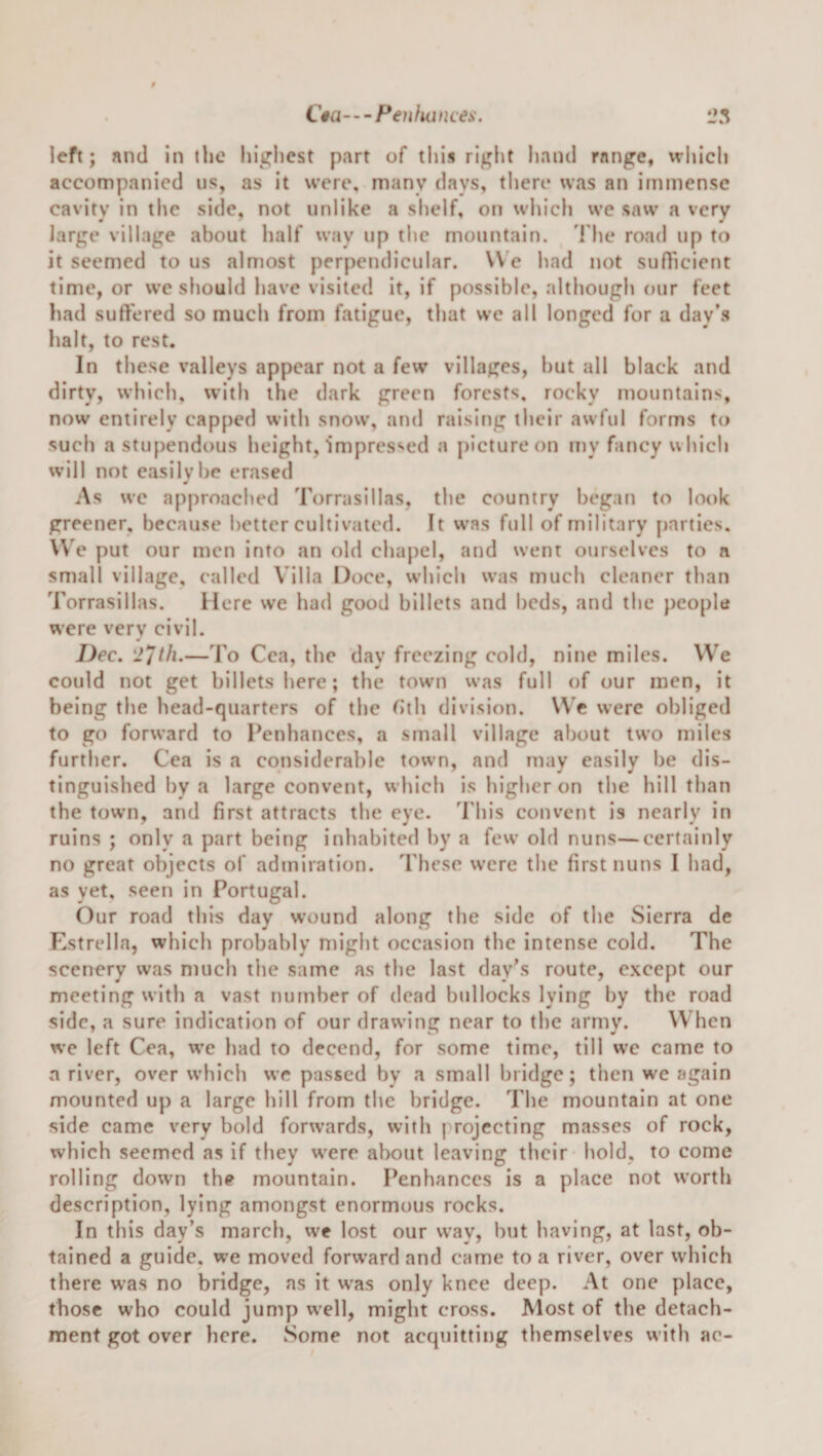 C«a—Fenluinces. left; and in the higlicst part of tliis riglit hand range, which accompanied us, as it were, many days, there was an immense cavitv in the side, not unlike a slielf, on wlilch we saw a very large village about half way up tlie mountain. 'I'he road up to it seemed to us almost perpendicular. We had not sufheient time, or we should have visited it, if possible, although our feet had suffered so much from fatigue, that we all longed for a day’s halt, to rest. In these valleys appear not a few villages, hut all black and dirty, which, with the dark green forests, rocky mountains, now entirely capped with snow, and raisifig their awful forms to such a stupendous height. Impressed a picture on my fancy which will not easily be erased 0 As w'c approached Torrasillas, the country began to look greener, because better cultivated. It was full of military parties. We put our men into an old chapel, and went ourselves to a small village, called Villa Doce, which was much cleaner than Torrasillas. Here we had good billets and beds, and the people were very civil. Dec. —To Cea, the day freezing cold, nine miles. We could not get billets here; the tow’n was full of our men, it being the head-quarters of the Gih division. W’c were obliged to go forward to Penbances, a small village about tw’o miles further. Cea is a considerable town, and may easily be dis¬ tinguished by a large convent, wliich is higher on the hill than the town, and first attracts the eye. ’rhis convent is nearly in ruins ; only a part being inhabited by a few old nuns—certainly no great objects of admiration. These were the first nuns I had, as yet, seen in Portugal. Our road this day w’ound along the side of the Sierra de Estrella, which probably miglit occasion the intense cold. The scenery was much the same as the last day’s route, e.xcept our meeting with a vast number of dead bullocks lying by the road side, a sure indication of our drawing near to the army. W hen we left Cea, we liad to decend, for some time, till we came to a river, over which we passed by a small bridge; then we again mounted up a large hill from the bridge. The mountain at one side came very bold forwards, with projecting masses of rock, which seemed as if they were about leaving their hold, to come rolling down the mountain. Penhanccs is a place not worth description, lying amongst enormous rocks. In this day’s march, vve lost our vvay, but having, at last, ob¬ tained a guide, we moved forward and came to a river, over which there was no bridge, as it was only knee deep. At one place, those who could jump well, might cross. Most of the detach¬ ment got over here. Some not acquitting themselves with ae-