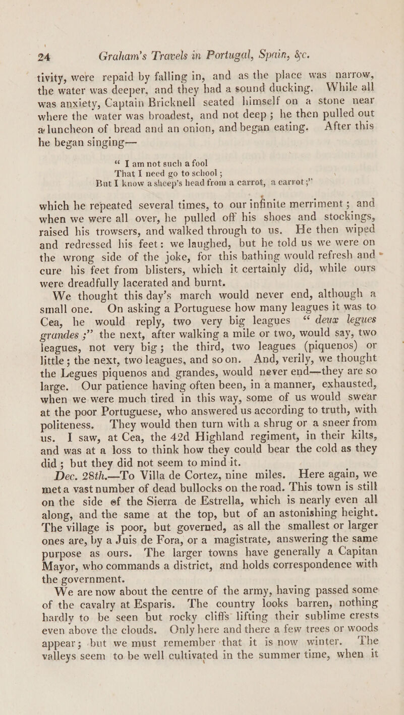 tivity, were repaid by falling in, and as the place was narrovv, the water was deeper, and they had a sound ducking. While all was anxiety, Captain Bricknell seated himself on a stone near where the water was broadest, and not deep ; he then pulled out a'luncheon of bread and an onion, and began eating. After this he began singing— “ I am not siicli a fool That I need go to school; But I know a sheep’s head from a carrot, a carrot « which he repeated several times, to our infinite merriment; and when we were all over, he pulled off his shoes and stockings, raised his trowsers, and walked through to us. He then wiped and redressed his feet: we laughed, but he told us we were on the wrong side of the joke, for this bathing would refresh and • cure his feet from blisters, which it certainly did, while ours were dreadfully lacerated and burnt. We thought this day^s march would never end, although a small one. On asking a Portuguese how many leagues it was to Cea, he would reply, two very big leagues deux legues grandes the next, after walking a mile or two, would say, two leagues, not very big; the third, two leagues (piquenos) or little; the next, two leagues, and soon. And, verily, we thought the Legues piquenos and grandes, would never end—they are so large. Our patience having often been, in a manner, exhausted, when we were much tired in this way, some of us would swear at the poor Portuguese, who answered us according to truth, with politeness. They would then turn with a shrug or a sneer from us. I saw, at Cea, the 42d Highland regiment, in their kilts, and was at a loss to think how they could bear the cold as they did ; but they did not seem to mind it. Dec, 28t/2.—To Villa de Cortez, nine miles. Here again, we met a vast number of dead bullocks on the road. This town is still on the side ®f the Sierra de Estrella, which is nearly even all along, and the same at the top, but of an astonishing height. The village is poor, but governed, as all the smallest or larger ones are, by a Juis de Fora, or a magistrate, answering the same purpose as ours. The larger towns have generally a Capitan Mayor, who commands a district, and holds correspondence with the government. We are now about the centre of the army, having passed some of the cavalry at Esparis. The country looks barren, nothing hardly to be seen but rocky cliffs* lifting their sublime crests even above the clouds. Only here and there a few trees or woods appear; but we must remember that it is now winter. The valleys seem to be well cultivated in the summer time, when it