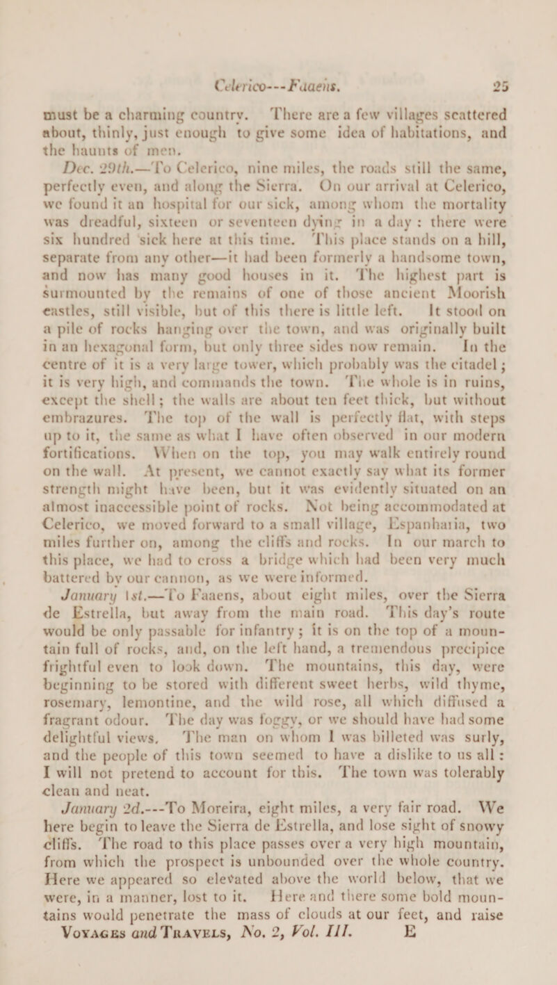 Celtrico—^Fdaeiis. must be a charming country. Fhcre are a few villages scattered about, thinly, just enough to give some idea of habitations, and the haunts of morn Dec. '29th.—'I'o C-elcrieo, nine miles, the roads still the same, perfectly even, and along the Sierra. On our arrival at Celcrico, wc found it an hospital for our sick, among whom the mortality was dreadful, sixteen or seventeen d\ing in a day : there were six hundred sick here at this time. 'I'his place stands on a hill, separate from any other—it had been formerly a handsome town, and now lias many good houses in it. 'I'lie highest })art is surmounted by the remaiits of one of those ancient Moorish castles, still visible, hut of this there is little left. It stood on a pile of rocks hanging over the town, and was originally built in an hexagonal form, liut only three sides now remain. In the centre of it is a very huge tower, which probably was the citadel; it is very high, and commands the town, 'fhe whole is in ruins, except the shell; the walls are about ten feet thick, but without embrazures. The top of the wall is perfectly fiat, with steps up to it, tiie same as what I have often observed in our modern fortifications. When on the top, you may walk entirely round on the wall. At present, we cannot exactly say what its former strength might have been, hut it was evidently situated on an almost inaccessible poitit of rocks. Not being accommodated at Celerico, we moved forward to a small village, 12spanhaiia, two miles further on, among the cliffs and rocks. In our march to this place, we had to cross a bridge which had been very much battered bv our cannon, as w’e were informed. January lat.—To Faaens, about eight miles, over the Sierra de Estrella, hut away from the main road. This day’s route would be only passable for infantry ; it is on tlu* top of a moun¬ tain full of rocks, and, on the left hand, a tremendous ])rccij)ice frightful even to look down. The mountains, this day, were beginning to he stored with different sweet herbs, wild thyme, rosemary, lemontine, and the wild rose, all which diffused a fragrant odour. The day was foggy, or we should have had some delightful views. ddie man on whom I was billeted was surly, and the people of this town seemed to have a dislike to us all : I will not pretend to account for this. The town was tolerably clean and neat. January 2d.---To Morcira, eight miles, a very fair road. We here begin to leave the Sierra de Estrella, and lose sight of snowy cliffs. The road to this place passes over a very high mountain, from which the prospect is unbounded over the whole country. Here we appeared so cleCated above the world below, that we were, in a manner, lost to it. Here and there some hold moun¬ tains would penetrate the mass of clouds at our feet, and raise