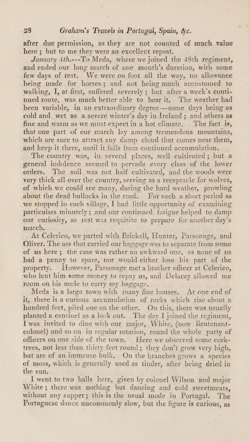 after due permission, as they are not counted of much value here ; but to me they were an excellent repast. Januarif 'ith.—To Meda, where we joined the 48th regiment, and ended our long march of one month’s duration, with some few days of rest. We were on foot all the way, no allowance being made for horses ; and not being much accustomed to walking, I, at first, suffered severely ; but after a week’s conti¬ nued route, was much better able to bear it. The weather had been variable, in an extraordinary degree-—some days being as cold and wet as a severe winter’s day in Ireland ; and others as fine and warm as we must expect in a hot climate. The fact is, that one part of our march lay among tremendous mountains, wdiich are sure to attract any damp cloud that comes near them, and keep it tliere, until it fails from continued accumulation. The country was, in several places, well cultivated ; but a general indolence seemed to pervade every class of the lower orders. The soil was not half cultivated, and the v;oods w’ere very thick all over the country, serving as a receptacle for wolves, of which we could see many, during the hard w'eather, prowling about the dead bullocks in the road. For such a short period as we stopped in each village, I had little opportunity of examining particulars minutely; .and our continued fatigue helped to damp our curiosity, as rest was requisite to prepare for another day’s march. At Celerico, we parted with Brickell, Hunter, Parsonage, and Oliver. The ass that carried our baggage was to separate from some of us here ; the case was rather an awkward one, as none of us had a penny to spare, nor would either lose his part of the property. However, Parsonage met a brother officer at Celerico, who lent him some money to repay us, and Delacey allowed me room on his mule to carry my baggage. Meda is a large town vvith many fine houses. At one end of it, there is a curious accumulation of rocks which rise about a hundred feet, piled one on the other. On this, there was usually planted a centinel as a lock out. The day I joined the reginient, I was invited to dine with our major, White, (novv^ lieutenant- colonel) and so on in regular rotation, round the whole party of officers on one side of tlie town. Here we observed some cork¬ trees, not less than thirty feet round; they don’t grow very high, but are of an immense bulk. On the branches grows a species of moss, which is generally used as tinder, after being dried in the siin. I went to two balls here, given by colonel Wilson and major White ; there was nothing but dancing and cold svveetmeats, without any supper; this is the usual mode in Portugal. The Portuguese dance uncommonly slow, but the figure is curious, as