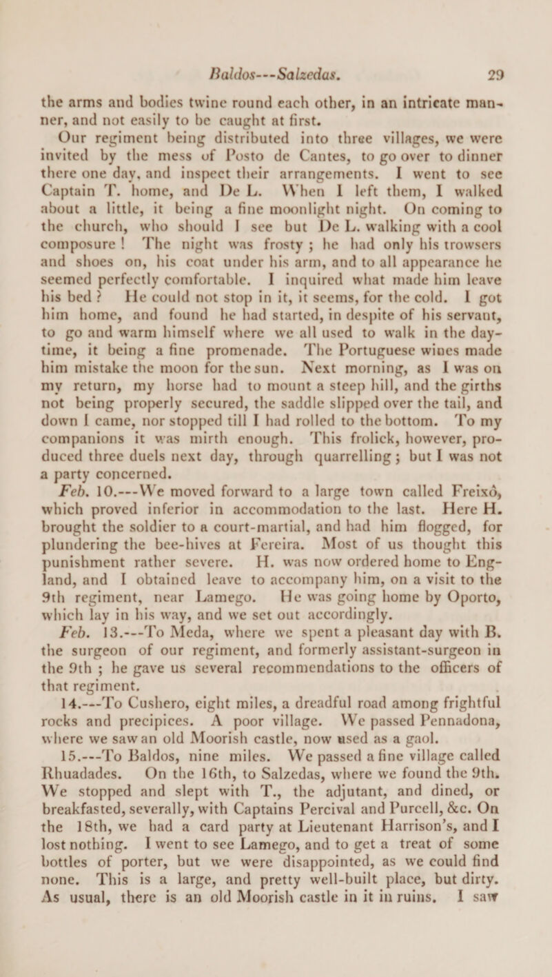 the arms and bodies twine round each other, in an intricate man¬ ner, and not easily to be caught at first. Our regiment being distributed into three villages, we were invited by the mess of Posto de Cantes, to go over to dinner there one day, and inspect their arrangements. I went to see Captain T. home, and I)e L. When 1 left them, 1 walked about a little, it being a fine moonlight night. On coming to the church, who should I see but J)e L. walking with a cool composure ! The night was frosty ; he had only his trowsers and shoes on, his coat under his arm, and to all appearance he seemed perfectly comfortable. I inquired what made him leave bis bed ? He could not stop in it, it seems, for the cold. 1 got him home, and found he had started, in despite of his servant, to go and warm himself where we all used to walk in the day¬ time, it being a fine promenade. The Portuguese wines made him mistake titc moon for the sun. Next morning, as I was on my return, my horse had to mount a steep hill, and the girths not being properly secured, the saddle slipped over the tail, and down 1 came, nor stopped till I had rolled to the bottom. To my companions it was mirth enough. This frolick, however, pro¬ duced three duels next day, through quarrelling; but I was not a party concerned. Feh, 10.—V\'e moved forward to a large town called Freixd, which proved inferior in accommodation to the last. Here H. brought the soldier to a court-martial, and had him flogged, for plundering the bee-hives at Fereira. Most of us thought this punishment rather severe. H. was now ordered home to Eng¬ land, and I obtained leave to accompany him, on a visit to the 9th regiment, near Lamego. He was going home by Oporto, which lay in his way, and we set out accordingly. Feb. 13.—-To Meda, where we spent a pleasant day with B. the surgeon of our regiment, and formerly assistant-surgeon in the 9th ; he gave us several recommendations to the officers of that regiment. 14. —To Cushero, eight miles, a dreadful road among frightful rocks and precipices. A poor village. We passed Pennadona, where we saw an old Moorish castle, now used as a gaol. 15. —To Baldos, nine miles. We passed a fine village called Rhuadades. On the 16th, to Salzedas, where we found the 9th. We stopped and slept with T., the adjutant, and dined, or breakfasted, severally, with Captains Percival and Purcell, &amp;c. On the 18th, w'e had a card party at Lieutenant Harrison’s, and I lost nothing. I went to see Lamego, and to get a treat of some bottles of porter, but we were disappointed, as we could find none. This is a large, and pretty well-built place, but dirty. As usual, there is an old Moorish castle in it in ruins. I saw