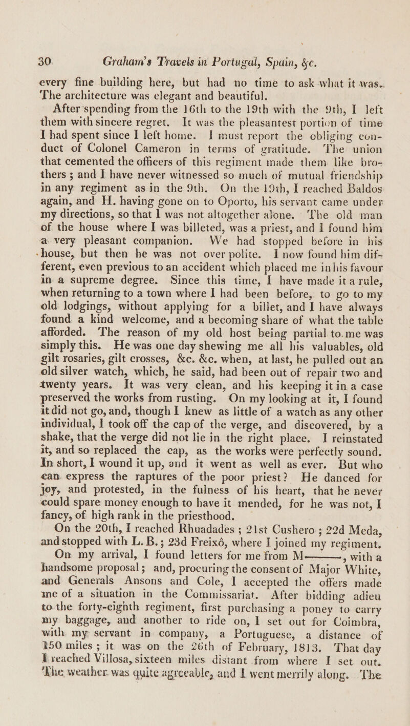 every fine building here, but bad no time to ask wliat it was., The architecture was elegant and beautiful. After spending from the Ibth to the 19th with the 9th, I left them with sincere regret. It was the pleasantest portion of time 1 had spent since I left home, J must report the obliging con¬ duct of Colonel Cameron in terms of gratitude. The union that cemented the officers of this regiment made them like bro¬ thers ; and I have never witnessed so much of mutual friendship in any regiment as in the .9th. On the IDth, I reached Baldos again, and H. having gone on to Oporto, his servant came under my directions, so that 1 was not altogether alone. The old man of the house where I was billeted, was a priest, and 1 found him a very pleasant companion. We had stopped before in iiis • house, but then he was not over polite. 1 now found him dif¬ ferent, even previous to an accident which placed me in his favour in a supreme degree. Since this time, I have made it a rule, when returning to a town where 1 had been before, to go to my old lodgings, without applying for a billet, and I have always found a kind welcome, and a becoming share of what the table afforded. The reason of my old host being partial to. me was simply this. He was one day shewing me all his valuables, old gilt rosaries, gilt crosses, &amp;c. &amp;c. when, at last, he pulled out an old silver watch, which, he said, had been out of repair two and twenty years. It was very clean, and his keeping it in a case preserved the works from rusting. On my looking at it, I found it did not go, and, though I knew as little of a watch as any other individual, I took off the cap of the verge, and discovered, by a shake, that the verge did not lie in the right place. I reinstated it, and so replaced the cap, as the works were perfectly sound. In short, I wound it up, and it went as well as ever. But who can express the raptures of the poor priest? He danced for joy, and protested, in the fulness of his heart, that he never could spare money enough to have it mended, for he was not, I fancy, of high rank in the priesthood. On the 20th, I reached Rhuadades ; 21st Cushero ; 22d Meda, and stopped with L. B.; 23d Freixo, where I joined my regiment. On my arrival, I found letters for me from M—^-, with a handsome proposal; and, procuring the consent of Major White, and Generals Ansons and Cole, I accepted the offers made me of a situation in the Commissariat. After bidding adieu to the forty-eighth regiment, first purchasing a poney to carry my baggage, and another to ride on, 1 set out for Coimbra, with my servant in company, a Portuguese, a distance of 150 miles ; it was on the 26*th of February, 1813. That day 1 reached Villosa, sixteen miles distant from where I set out. The weather was quite agrqeablc, and 1 went merrily along. The