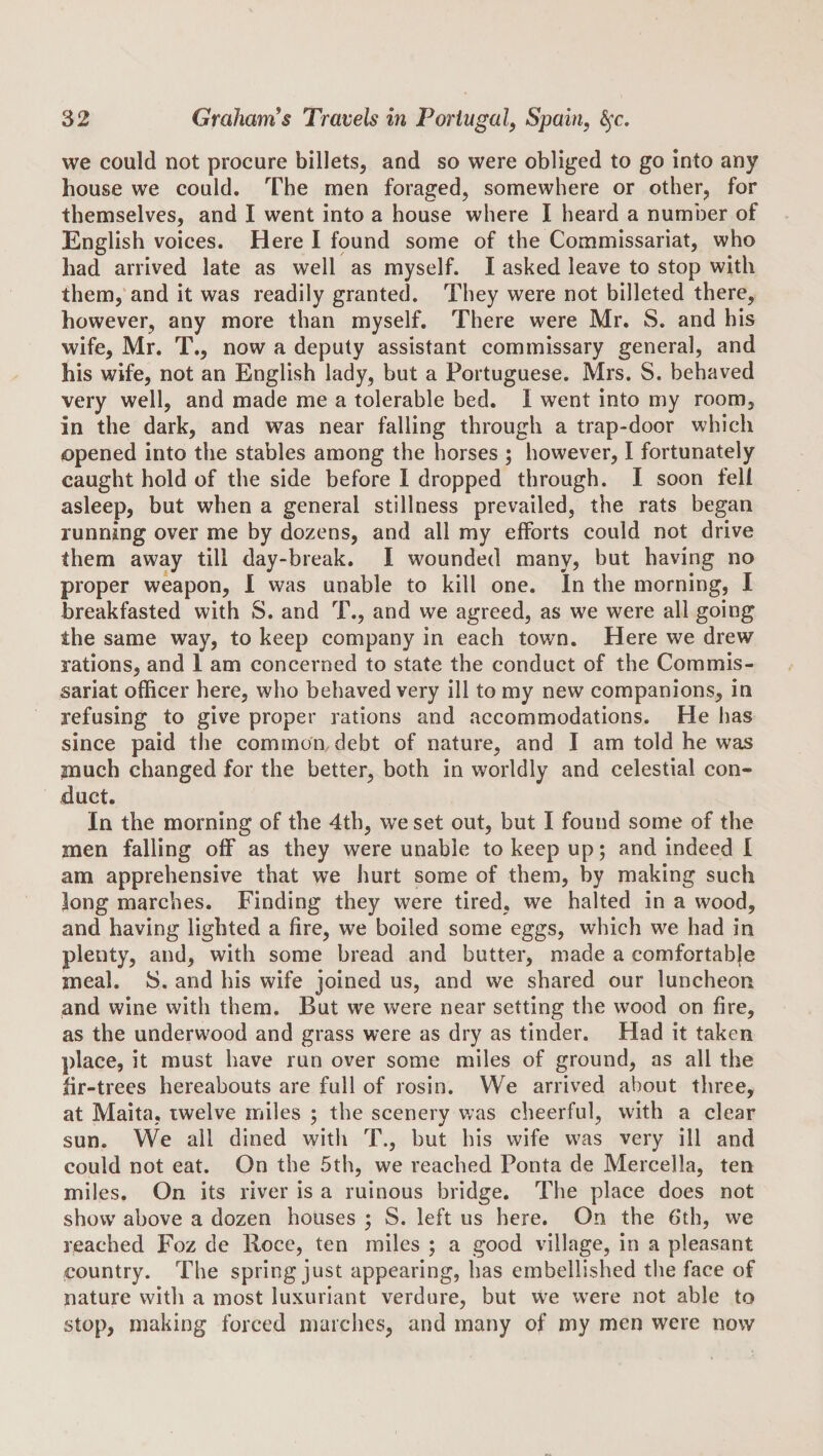 we could not procure billets, and so were obliged to go into any house we could. The men foraged, somewhere or other, for themselves, and I went into a house where I heard a number of English voices. Here I found some of the Commissariat, who had arrived late as well as myself. I asked leave to stop with them,'and it was readily granted. They were not billeted there, however, any more than myself. There were Mr. S. and his wife, Mr. T., now a deputy assistant commissary general, and his wife, not an English lady, but a Portuguese. Mrs. S, behaved very well, and made me a tolerable bed, I went into my room, in the dark, and was near falling through a trap-door which opened into the stables among the horses ; however, I fortunately caught hold of the side before I dropped through. I soon fell asleep, but when a general stillness prevailed, the rats began running over me by dozens, and all my efforts could not drive them away till day-break. I wounded many, but having no proper weapon, 1 was unable to kill one. In the morning, I breakfasted with S. and T., and we agreed, as we were all going the same way, to keep company in each town. Here we drew rations, and 1 am concerned to state the conduct of the Commis¬ sariat officer here, who behaved very ill to my new companions, in refusing to give proper rations and accommodations. He has since paid tlie common, debt of nature, and I am told he was much changed for the better, both in worldly and celestial con¬ duct. In the morning of the 4th, we set out, but I found some of the men falling off as they were unable to keep up; and indeed I am apprehensive that we hurt some of them, by making such Jong marches. Finding they were tired, we halted in a wood, and having lighted a fire, we boiled some eggs, which we had in plenty, and, with some bread and butter, made a comfortabje meal. S. and his wife joined us, and we shared our luncheon and wine with them. But we were near setting the wood on fire, as the underwood and grass were as dry as tinder. Had it taken place, it must have run over some miles of ground, as all the fir-trees hereabouts are full of rosin. We arrived about three, at Maita, twelve miles ; the scenery was cheerful, with a clear sun. We all dined with T., but his wife was very ill and could not eat. On the 5th, we reached Ponta de Mercella, ten miles. On its river is a ruinous bridge. The place does not show above a dozen houses ; S. left us here. On the 6th, we reached Foz de Rocc, ten miles ; a good village, in a pleasant country. The spring just appearing, has embellished the face of nature with a most luxuriant verdure, but we w^ere not able to stop, making forced marches, and many of my men were now