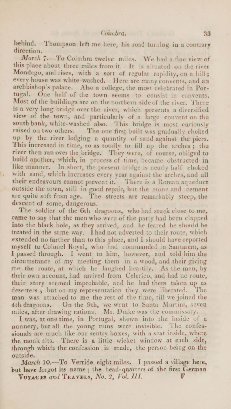 I)e)iiiid. Thompson left me here, his road tui ning in a contrary direction. March 7*—J'o Coimbra twelve niiles. W'e had a fine view of this place about three miles from it. It is situated on the river Alondago, and rises, with a sort of regular rapidiiv, on a hill ; every house was white-washed. Here are many convents, and an archbishop’s palace. Also a college, the most celebrated in Por¬ tugal. One half of the town seems to consist in convents. -Most of the buildings are on the noi thertt side of the river, ’i'here is a very long bridge over the river, which presents a diversilied view ol the town, and particulailv of a large convent on the south bank, white-washed also. ’I bis bridge is most curiously raised on tvvo others. 'Phe one first built was graduallv choked up by the river lodging a (juantity of sand against the ])iers. i his increased in time, so as totally to fill up the arches; the river then ran over the bridge. They were, of course, obliged to build another, whicli, in process of tln&gt;e, became obstructed in like manner. In short, the j)rcsent bridge is nearly half choked with sand, which increases every year against the arches, and all their endeavours cannot prevent it. 'J'here is a Uoman aqueduct outside the town, still in good repair, but the stone and cement are quite soft from age. The streets arc remarkably steep, the descent of some, dangerous. Tlie soldier of the Oth dragoons, who had stuck close to me, came to say that the men w’ho were of the party had been clapped into the black hole, as they arrived, and he feared he should be treated in the same wav. 1 had not adverted to their route, which extended no farther than to this ])lace, and 1 should have reported myself to Colonel Royal, who had commanded in Santarem, as 1 passed through. 1 vvent to him, however, and told him the circumstance of my meeting them in a wood, and their giving me the route, at which he laughed heartily. As the men, by their own account, had arrived from Celerico, and had no route, their story seemed improbable, and he had them taken uj) as deserters ; but on my representation they were liberated. The man was attached to me the rest of the time, till we joined the “dth dragoons. On the 9th, we went to Santa Martini, seven miles, after drawing rations. Mr. Drake was the commissary. I was, at one time, in Portugal, shewn into the inside of a nunnery, but all the young nuns were invisible, d’he confes¬ sionals arc much like our sentry boxes, with a seat inside, where the monk sits. There is a little wicket window at each side, through which the confession is made, the person being on the outside. March 10.—To Verrlde eight miles. I passed a village here, but have forgot its name ; the head-quarters of the first German VoYAGBs and Travels, No. 2, Vol. III. F