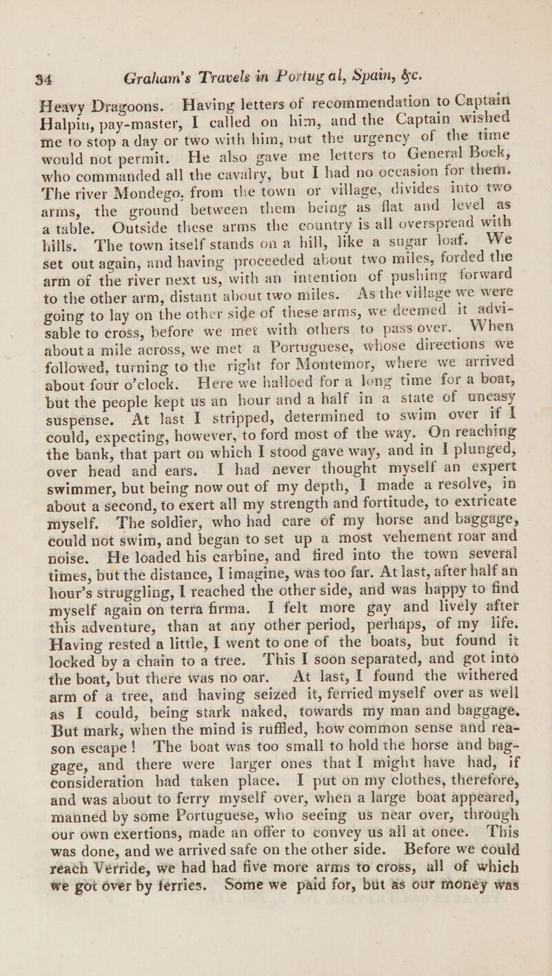 Heavy Dragoons. Having letters of recommendation to Captain Halpin, pay-master, I called on him, and the Captain wished me to stop a day or two with him, nut the urgency of the time would not permit. He also gave me letters to General Bock, who commanded all the cavalry, but I had no occasion lOi them. The river Mondego, from t!\e town or village, divides into two arms, the ground^ between them being as flat and level as a table. Outside these arms the country is all overspread with hills. The town itself stands on a hill, like a sugar loaf. We set out again, and having proceeded about two miles, foiaed the arm of the river next us, with an intention of pushing forward to the other arm, distant about two miles. As the village we weie going to lay on the other side of these arms, we deemed it advi¬ sable to cross, before we met with others to pass oyer. ^ When about a mile across, we met a Portuguese, whose directions we followed, turning to the right for Montemor, wmeie we airived about four o’clock. Here we nalloed for a long time foi a boat, but the people kept us an hour and a half in a state of uneasy suspense. At last I stripped, determined to swim over if I could, expecting, however, to ford most of the way. ^ On reaching the bank, that part on which I stood gave way, and in I plunged, over head and ears. I had never thought myselt an expert swimmer, but being now out of my depth, I made a resolve, in about a second, to exert all my strength and fortitude, to extricate myself. The soldier, who had care of my horse and baggage, could not swim, and began to set up a most vehement loar and noise. He loaded his carbine, and fired into the town several times, but the distance, I imagine, was too far. At last, after half an hour’s struggling, 1 reached the other side, and was happy to find myself again on terra firma. I felt more gay and lively after this adventure, than at any other period, perhaps, of my life. Having rested a little, I went to one of the boats, but found it locked by a chain to a tree. This I soon separated, and got into the boat, but there was no oar. At last, I found the withered arm of a tree, and having seized it, ferried myself over as well as I could, being stark naked, towards my man and baggage. But mark, when the mind is ruffled, how common sense and rea¬ son escape ! The boat was too small to hold the horse and bag¬ gage, and there were larger ones that I might have had, if consideration had taken place. I put on my clothes, therefore, and was about to ferry myself over, when a large boat appeared, manned by some Portuguese, who seeing us near over, through our own exertions, made an offer to convey us all at once. This was done, and we arrived safe on the other side. Before we could reach Verride, we had had five more arms to cross, all of which We got over by ferries. Some we paid for, but as our money was