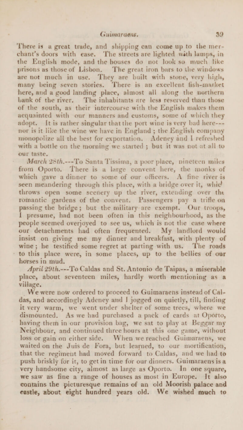 (fuimaraaui. .V.) I'here is u great trade, and sldpping can come up to the rner- chant’s doors with ease. The streets are lighted with lamps, in the English mode, and the houses do not lot&gt;k so much like prisons as those ot LislK)n. The great iron bars to the windows are not much in use. They arc built with stone, very higli, many being seven stories. There is an excellent lish-market here, and a good landing place, almost all along the uortlwru l&gt;ank of the river. The inhabitants are less reserved than those of the south, as their intercourse with the English makes them acquainted with our manners and customs, some of which they adopt. It is rather singular tltat the port wine is very bad here— nor is it like tlie wine we have in khigland ; the English company mojtopolize all the best for exportation. Adeney and I refreshed with a bottle on the morning wc started ; but it was not at all to our taste. March ‘J8//t.---To Santa I'issima, a poor place, nineteen miles from Oporto, 'riiere is a large convent here, the monks of which gave a dinner to some of our ofheers. A fine river is seen meandering through this place, with a bridge over it, whic^ throws open some scenery up the river, extending over tin romantic gardens of the convent. Passengers pay a trifle on passing the bridge; but the military are exempt. Our troops, 1 presume, had not been often in this neighbourhood, as the pco[)le seemed overjoyed to see us, which is not the case where our detachments had often frequented. My landlord would insist on giving me my dinner and breakfast, with plenty of wine ; he testifled some regret at parting with us. The roads to this place w'cre, in some places, up to the bellies of our horses in mud. ^pril 29th.—To Caldas and St. Antonio deTaipas, a miserable place, about seventeen miles, hardly worth mentioning as a village. We were now ordered to proceed to Guimaraens instead of Cal¬ das, and accordingly Adeney and I jogged on quietly, till, finding it very warm, we went under shelter of some trees, where we dismounted. As we had purchased a pack of cards at Oporto, having them in our provision bag, we sat to play at Beggar my Neighbour, and continued three hours at this one game, without loss or gain on either side. When we reached Ciuimaraens, wc waited on the Juis de Fora, but learned, to our mortification, that the regiment had moved forward to Caldas, and we had to push briskly for it, to get in time for our dinners. Guimaraens is a very handsome city, almost as large as Oporto. In one square, we saw as fine a range of houses as most in Europe. It also contains the picturesque remains of an old Moorish palace and castle, about eight hundred years old. Wc wished much to