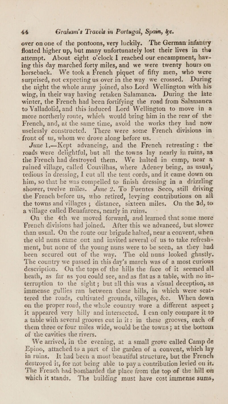 44^ Graliam's Traijels m Portugal, Sprm, ^e. over on one of the pontoons, very luckily. The German infantiy floated higher up, but many unfortunately lost their lives in th« attempt. About eight o’clock I reached our encampment, hav¬ ing this day marched forty miles, and we were twenty hours on horseback. We took a French piquet of fifty men, who were surprised, not expecting us over in the way we crossed. During the night the whole army joined, also Lord Wellington with his wing, in their way having retaken Salamanca. During the late winter, the French had been fortifying the road from Salamanca to Valladolid, and this induced Lord Wellington to move in a more northerly route, which would bring him in the rear of the French, and, at the same time, avoid the works they had now uselessly constructed. There w^ere some French divisions in front of us, whom we drove along before us. June l.—Kept advancing, and the French retreating : the roads were delightful, but all the towns lay nearly in ruins, as the French had destroyed them. We halted in camp, near a ruined village, called Couvilhas, where Adeney being, as usual, tedious in dressing, I cut all the tent cords, and it came down on him, so that he was compelled to finish dressing in a drizzling showier, twelve miles. June 2. To Fuentes Seco, still driving the French before us, who retired, levying contributions on all the towns and villages ; distance, sixteen miles. On the 3d, to a village called Benafarces, nearly in ruins. On the 4th we moved forward, and learned that some more French divisions had joined. After this we advanced, but slower than usual. On the route our brigade halted, near a convent, when the old nuns came out and invited several of us to take refresh¬ ment, hut none of the young nuns were to be seen, as they had been secured out of the way. The old nuns looked ghastly. The country we passed in this day’s march was of a most curious description. On the tops of the hills the face of it seemed all heath, as far ns you could see, and as flat as a table, with no in¬ terruption to the sight 5 but all this was a visual deception, as immense gullies ran between these hills, in which were scat¬ tered the roads, cultivated grounds, villages, &amp;c. When down Oil the proper road, the whole country wore a different aspect; it appeared very hilly and intersected. I can only compare it to a table with several grooves cut in it: in these grooves, each of them three or four miles wide, would be the towns; at the bottom of the cavities the rivers. We arrived, in the evening, at a small grove called Camp de Epioo, attached to a part of the garden of a convent, which lay in ruins. It had been a must beautiful structure, but the French destroyed it, for not being able to pay a contribution levied on it. The French had bombarded the place from the top of the hill oh which it stands. The building must have cost immense sums^