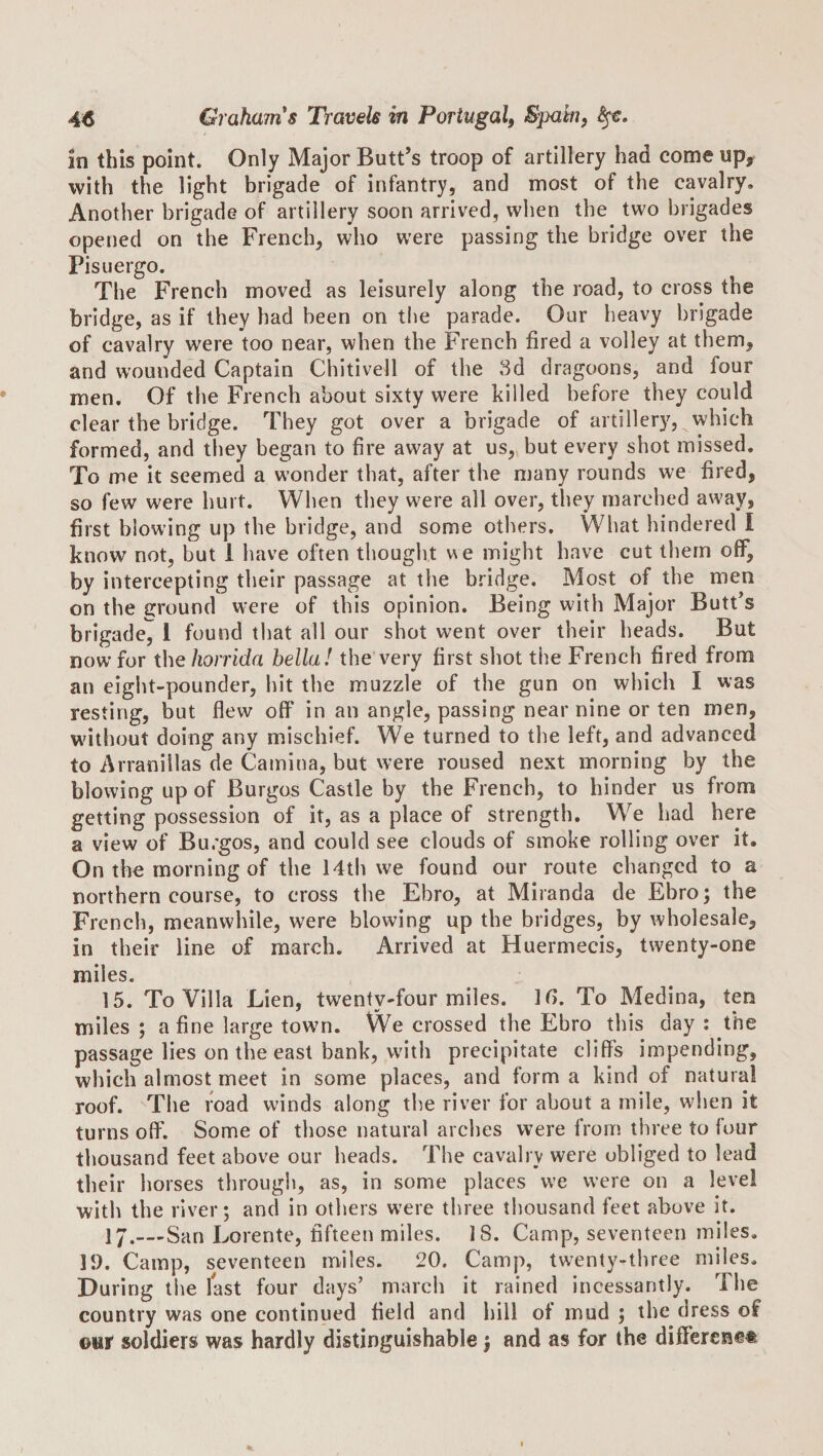 in this point. Only Major Butt’s troop of artillery had come up^ with the light brigade of infantry, and most of the cavalry. Another brigade of artillery soon arrived, when the two brigades opened on the French, who were passing the bridge over the Pisuergo. The French moved as leisurely along the road, to cross the bridge, as if they bad been on tlie parade. Our heavy brigade of cavalry were too near, when the French fired a volley at them, and wounded Captain Chitivell of the 3d dragoons, and four men. Of the French about sixty were killed before they could clear the bridge. They got over a brigade of artillery, which formed, and they began to fire away at us,»but every shot missed. To me it seemed a wonder that, after the many rounds we fired, so few were hurt. When they were all over, they marched away, first blowing up the bridge, and some others. What hindered I know not, but 1 have often thought ue might have cut them off, by intercepting their passage at the bridge. Most of the men on the ground were of this opinion. Being with Major Butt’s brigade, 1 found that all our shot went over their heads. But now for thehorrida bella! the very first shot the French fired from an eight-pounder, hit the muzzle of the gun on which I was resting, but flew off* in an angle, passing near nine or ten men, w'ithout doing any mischief. We turned to the left, and advanced to Arranillas de Camina, but were roused next morning by the blowing up of Burgos Castle by the French, to hinder us from getting possession of it, as a place of strength. We had here a view of Burgos, and could see clouds of smoke rolling over it. On the morning of the 14th we found our route changed to a northern course, to cross the Ebro, at Miranda de Ebro; the French, meanwhile, were blowing up the bridges, by wholesale, in their line of march. Arrived at Huermecis, twenty-one miles. 15. To Villa Lien, twenty-four miles. Ifi. To Medina, ten miles ; a fine large town. We crossed the Ebro this day : the passage lies on the east bank, with precipitate cliffs impending, which almost meet in some places, and form a kind of natural roof. The road winds along the river for about a mile, when it turns oflF. Some of those natural arches were from three to four thousand feet above our heads. The cavalry were obliged to lead their horses through, as, in some places we were on a level with the river; and in others were three thousand feet above it. 1 j.__-San Lorente, fifteen miles. 18. Camp, seventeen miles, IJ). Camp, seventeen miles. 20. Camp, twenty-three miles. During the last four days’ march it rained incessantly. The country was one continued field and bill of mud ; the dress of ©ini' soldiers was hardly distinguishable; and as for the different®