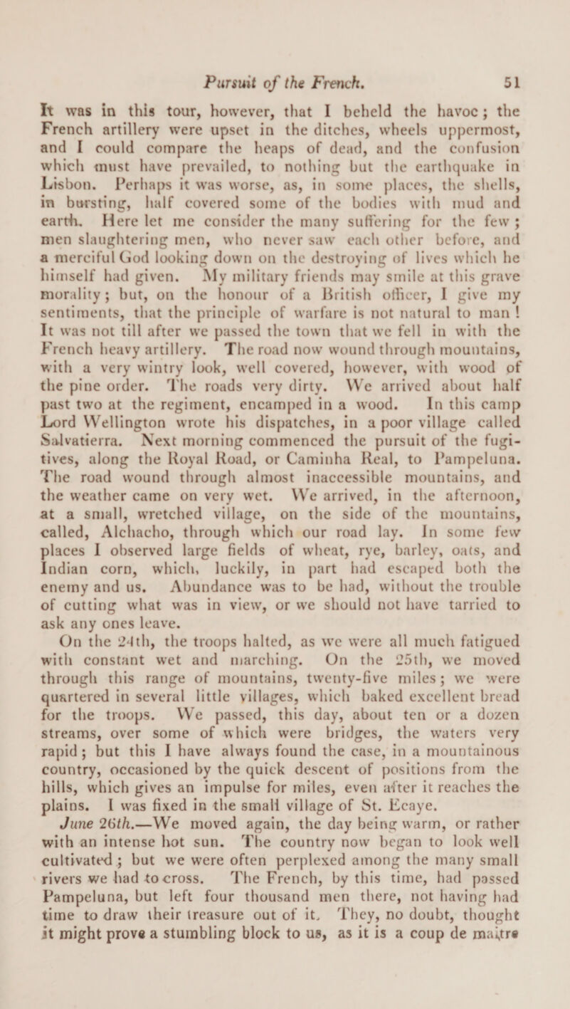 It was in this tour, however, that I beheld the havoc; the French artillery were upset in the ditches, wheels uppermost, and I could compare the heaps of dead, and the confusion which must have prevailed, to nothing but the earthquake in Lisbon. Perhaps it was worse, as, in some places, the shells, in bursting, half covered some of the bodies with mud and earth. Here let me consider the many sufi'ering for the few ; men slaughtering men, who never saw each other before, and a merciful God looking down on the destroying of lives which he himself had given. My military friends may smile at this grave morality; but, on the honour of a British olheer, I give my sentiments, that the prinei[)le of warfare is not natural to man ! It was not till after we passed the town that we fell iti with the Fretich heavy artillery. The road now wound through mountains, with a very wintry look, well covered, however, with wood of the pine order. The roads very dirty. We arrived about half past tw’o at the regiment, encamped in a wood. In this camp Lord Wellington wrote his dispatches, in a poor village called Salvatierra. Next morning commenced the pursuit of the fugi¬ tives, along the Royal Road, or Caminha Real, to Pampeluna. Tlie road wound through almost inaccessible mountains, and the weather came on very wet. We arrived, in the afternoon, at a small, wretched village, on the side of the mountains, called, Alchacho, through which our road lay. Jn some few places I observed large fields of wheat, rye, barley, oa(s, and Indian corn, which, luckily, in part had escaped both the enemy and us. Abundance w’as to be had, without the trouble of cutting what was in view, or we should not have tarried to ask any ones leave. On the 2dth, the troops halted, as wc were all much fatigued with constant wet and marching. On the 125th, we moved through this range of mountains, twenty-five miles; we were quartered in several little villages, which baked excellent bread for the troops. We passed, this day, about ten or a dozen streams, over some of which were bridges, the w'aters very rapid ; but this I have always found the case, in a mountainous country, occasioned by the quick descent of positions from the hills, which gives an impulse for miles, even after it reaches the plains. I was fixed in the small village of St. Ecaye. Jime 26th.—We moved again, the day being warm, or rather with an intense hot sun. The country now began to look w’ell cultivated ; but we were often perplexed among the many small rivers we had to cross. The French, by this time, had passed Pampeluna, but left four thousand men there, not having had time to draw their treasure out of it. They, no doubt, thought it might prove a stumbling block to us, as it is a coup de mai,tr«