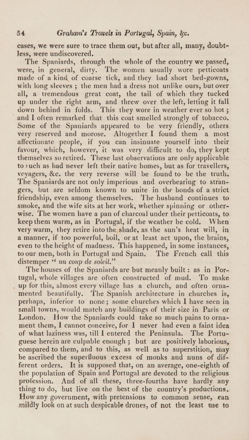 cases, we were sure to trace them out, but after all, many, doubt¬ less, were undiscovered. Tlie Spaniards, through the whole of the country we passed, were, in general, dirty. The women usually wore ])etticoats made of a kind^ of coarse tick, and they had short bed-gowns, with long sleeves ; the men had a dress not unlike ours, but over all, a tremendous great coat, the tail of which they tucked up under the right arm, and threw over the left, letting it fall down behind in folds. This they wore in weather ever so hot; and I often remarked that this coat smelled strongly of tobacco. Some of the Spaniards appeared to be very friendly, others very reserved and morose. Altogether I found them a most affectionate people, if you can insinuate yourself into their favour, which, how^ever, it was very difficult to do, they kept themselves so retired. These last observations are only applicable to ^uch as had never left their native homes, but as for travellers, voyagers, &amp;c. the very reverse will be found to be the truth. The Spaniards are not only imperious and overbearing to stran¬ gers, but are seldom known to unite in the bonds of a strict friendship, even among themselves. The husband continues to smoke, and the wife sits at her work, whether spinning or other¬ wise. The women have a pan of charcoal under their petticoats, to keep them warm, as in Portugal, if the weather be cold. When very warm, they retire into the shade, as the sun’s heat will, in a manner, if too powerful, boil, or at least act upon, the brains, even to the height of madness. This happened, in some instances, to our men, both in Portugal and Spain. The French call this distemper “ un coup de soldi ” The houses of the Spaniards are but meanly built : as in Por¬ tugal, wffiole villages are often constructed of mud. To make up for this, almost every village has a church, and often orna¬ mented beautifully. The Spanish architecture in churches is, perhaps, inferior to none; some churches which I have seen in small towns, would match any buildings of their size in Paris or London. Plow the Spaniards could take so much pains to orna¬ ment them, 1 cannot conceive, for I never had even a faint idea of what laziness was, till i entered the Peninsula. The Portu¬ guese herein are culpable enough ; but are positively laborious, compared to them, and to this, as v;ell as to superstition, ihay be ascribed the superfluous excess of monks and nuns of dif¬ ferent orders. It is supposed that, on an average, one-eighth of the population of Spain and Portugal are devoted to the religious profession. And of all these, three-fourths have hardly any thing to do, but live on the best of the country’s productions. How any government, with pretensions to common sense, ean mildly look on at such despicable drones, of not the least use to