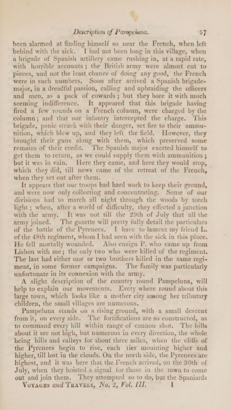 been alarmed at finding himself so near tlie French, when left behind with the sick. 1 had not been long in this village, when a brigade of Spanish artillery came rushing in, at a rapid rate, with horrible accounts ; the British army were almost cut to pieces, and not the least chance of doing any good, the French were in such numbers. Soon after arrived a Spanish brigade- major, in a dreadful passion, calling and upbraiding the ofiicers and men, as a pack of cowards ; but they bore it with much seeming indiirerence. It appeared that this brigade having fired a few rounds on a French column, were charged by the column; and that our infantry intercepted the charge. Tiiis brigade, panic struck witli their danger, set fire to their ammu¬ nition, which blew up, and they left the field. However, they brought their guns along with them, which preserved some remains of their credit. The Spanish major exerted himself to get them to return, as we could supply them with ammunition ; but it was in vain. Here they came, and here they would stop, which they did, till news came of the retreat of the Frencli, w’hen they set out after them. It appears that our troops had hard work to keep their ground, and were now only collecting and concentrating. Some of our divisions had to march all night through the woods by torch light ; when, after a world of difficulty, they effiected a junction with the army. It was not till the 21)th of July that all the army joined. The gazette will pretty fully detail the particulars of the battle of the Pyrenees. I have to lament my friend L. of the 4Sth regiment, whom I had seen with the sick in this place. He fell mortally wounded. Also ensign P. who came up from Lisbon with me; the only two who were killed of the regiment. The last had either one or two brothers killed in the same regi¬ ment, in some former campaigns. The family was particularly unfortunate in its connexion with the army. A slight description of the country round Pampeluna, will help to explain our movements. J'^very where round about this large town, which looks like a mother city among her tributary children, the small villages are numerous. Pampeluna stands on a rising ground, with a small descent from it, on every side. The fortifications are so constructed, as to command every hill within range of cannon shot. 'iJie hills about it are not high, but numerous in every direction, the whole being hills and valleys for about three miles, when the cliffs of the Pyrenees begin to rise, each tier mounting higher and higher, till lost in the clouds. On the north side, the Pyrenees are highest, and it was here that the French arrived, on the 30th of July, when they hoisted a signal for those in the town to come out and join them. They attempted so to do, but the Spaniards Voyages and Travels, No, 2, Fol. III. 1